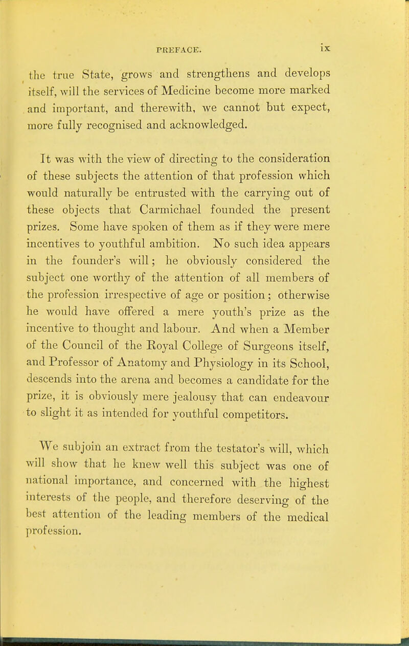 the true State, grows and strengthens and develops itself, will the services of Medicine become more marked and important, and therewith, we cannot but expect, more fully recognised and acknowledged. It was with the view of directing to the consideration of these subjects the attention of that profession which would naturally be entrusted with the carrying out of these objects that Carmichael founded the present prizes. Some have spoken of them as if they were mere incentives to youthful ambition. No such idea appears in the founder's will; he obviously considered the subject one worthy of the attention of all members of the profession irrespective of age or position; otherwise he would have otFered a mere youth's prize as the incentive to thought and labour. And when a Member of the Council of the Eoyal College of Surgeons itself, and Professor of Anatomy and Physiology in its School, descends into the arena and becomes a candidate for the prize, it is obviously mere jealousy that can endeavour to slight it as intended for youthful competitors. We subjoin an extract from the testator's will, which will show that he knew well this subject was one of national importance, and concerned with the hi2:hest interests of the people, and therefore deserving of the best attention of the leading members of the medical profession.