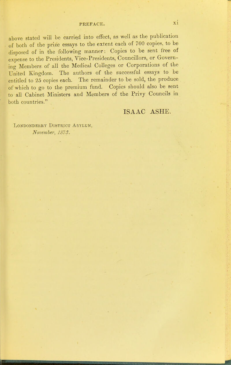 above stated will be carried into effect, as well as the publication of both of the prize essays to the extent each of 700 copies, to be disposed of in the following manner: Copies to be sent free of expense to the Presidents, Vice-Presidents, Councillors, or Govern- ing Members of all the Medical Colleges or Corporations of the United Kingdom. The authors of the successful essays to be entitled to 25 copies each. The remainder to be sold, the produce of which to go to the premium fund. Copies should also be sent to all Cabinet Ministers and Members of the Privy Councils in both countries. ISAAC ASHE. LONDONDERBY DiBTBIOT ASTLUM, November, 1S73.