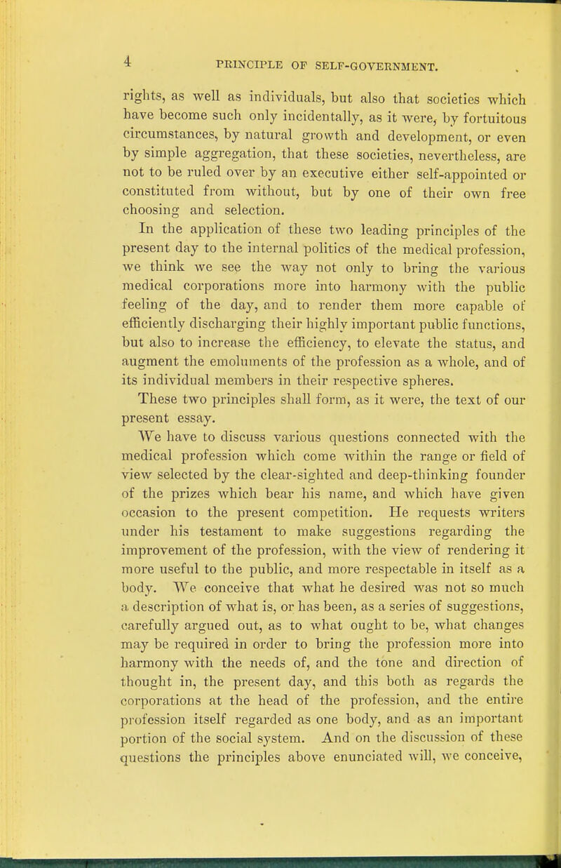 PRlNCn'LE OP SELF-GOVERNMENT. rights, as well as individuals, but also that societies which have become such only incidentally, as it ivere, by fortuitous circumstances, by natural growth and development, or even by simple aggregation, that these societies, nevertheless, are not to be ruled over by an executive either self-appointed or constituted from without, but by one of their own free choosing and selection. In the application of these two leading principles of the present day to the internal politics of the medical profession, we think we see the way not only to bring the vai-ious medical corporations more into hai-mony with the public feeling of the day, and to render them more capable of efficiently discharging their highly important public functions, but also to increase tlie efficiency, to elevate the status, and augment the emoluments of the profession as a whole, and of its individual members in their respective spheres. These two principles shall form, as it were, the text of our present essay. We have to discuss various questions connected with the medical profession which come Avithin the range or field of view selected by the clear-sighted and deep-thinking founder of the prizes which bear his name, and which have given occasion to the present competition. He requests writers under his testament to make suggestions regarding the improvement of the profession, with the view of rendering it more useful to the public, and more respectable in itself as a body. We conceive that what he desired was not so much a description of what is, or has been, as a series of suggestions, carefully argued out, as to what ought to be, what changes may be required in order to bring the profession more into harmony with the needs of, and the tone and direction of thought in, the present day, and this both as regards the corporations at the head of the profession, and the entire profession itself regarded as one body, and as an important portion of the social system. And on the discussion of these questions the principles above enunciated will, we conceive,