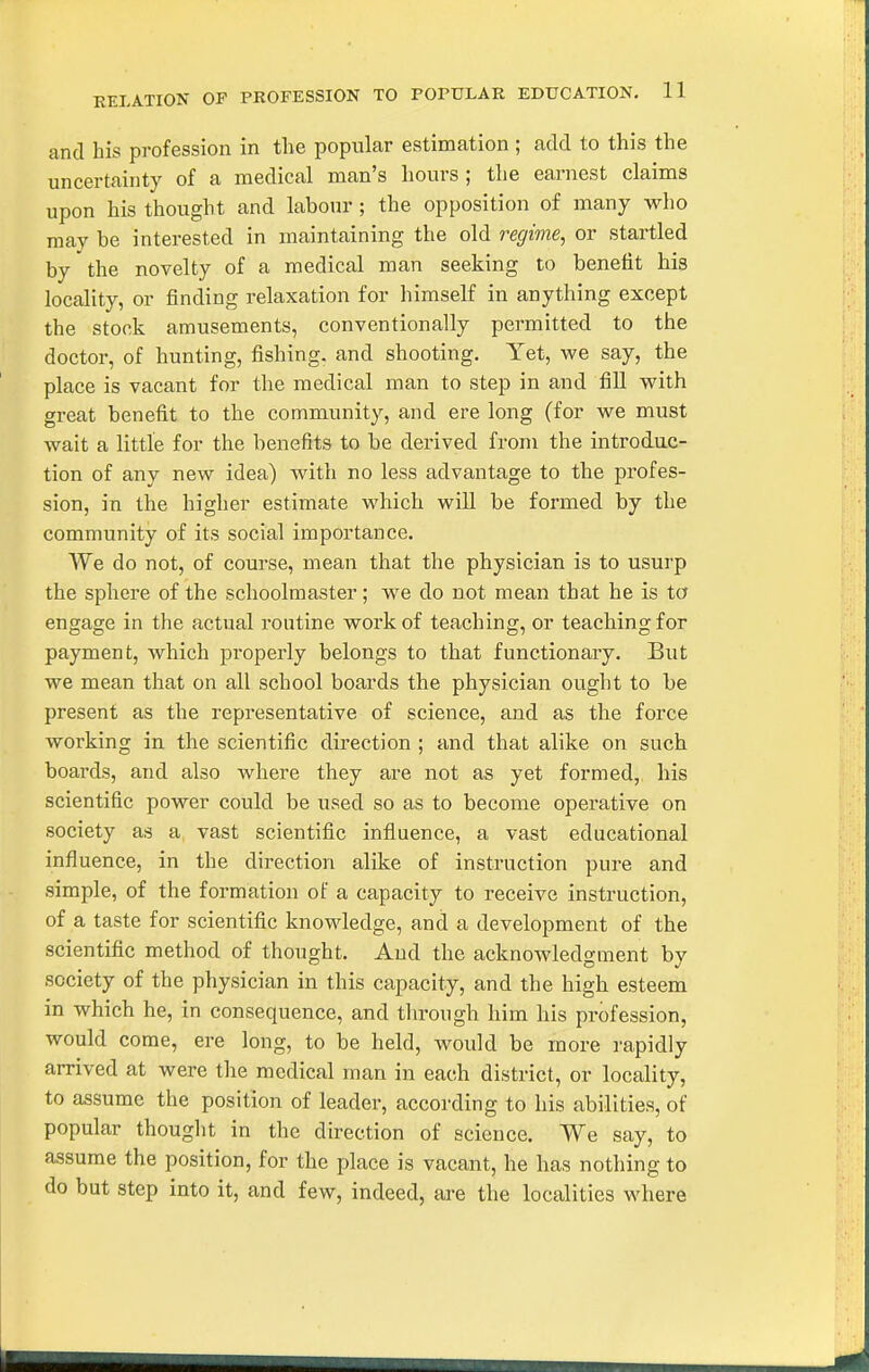 and his profession in the popular estimation ; add to this the uncertainty of a medical man's hours ; the earnest claims upon his thought and labour; the opposition of many who may be interested in maintaining the old regime, or startled by the novelty of a medical man seeking to benefit his locality, or finding relaxation for himself in anything except the stock amusements, conventionally permitted to the doctor, of hunting, fishing, and shooting. Yet, we say, the place is vacant for the medical man to step in and fill with great benefit to the community, and ere long (for we must wait a little for the benefits to be derived from the introduc- tion of any new idea) with no less advantage to the profes- sion, in the higher estimate which will be formed by the community of its social importance. We do not, of course, mean that the physician is to usurp the sphere of the schoolmaster; we do not mean that he is ta engage in the actual routine work of teaching, or teaching for payment, which properly belongs to that functionary. But we mean that on all school boards the physician ought to be present as the representative of science, and as the force working in the scientific direction ; and that alike on such boards, and also where they are not as yet formed, his scientific power could be used so as to become operative on society as a vast scientific influence, a vast educational influence, in the direction alike of instruction pure and simple, of the formation of a capacity to receive instruction, of a taste for scientific knowledge, and a development of the scientific method of thought. And the acknowledgment by society of the physician in this capacity, and the high esteem in which he, in consequence, and through him his profession, would come, ere long, to be held, would be more rapidly arrived at were the medical man in each district, or locality, to assume the position of leader, according to his abilities, of popular thought in the direction of science. We say, to assume the position, for the place is vacant, he has nothing to do but step into it, and few, indeed, are the localities where