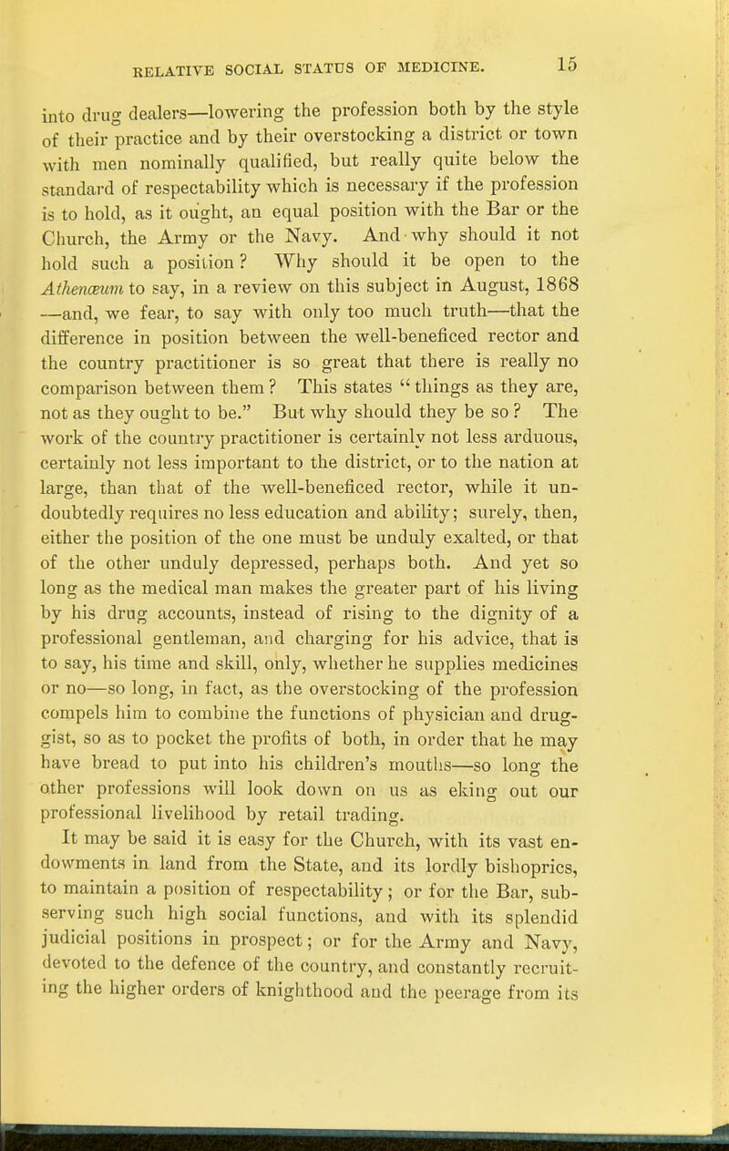 RELATIVE SOCIAL STATUS OF MEDICINE. into drug dealers—lowering the profession both by the style of their practice and by their overstocking a district or town with men nominally qualified, but really quite below the standard of respectability which is necessary if the profession is to hold, as it ought, an equal position with the Bar or the Church, the Army or the Navy. And why should it not hold such a position? Why should it be open to the Athenceum to say, in a review on this subject in August, 1868 —and, we fear, to say with only too much truth—^that the difference in position between the well-beneficed rector and the country practitioner is so great that there is really no comparison between them ? This states  things as they are, not as they ought to be. But why should they be so ? The work of the country practitioner is certainly not less arduous, certainly not less important to the district, or to the nation at large, than that of the well-beneficed rector, while it un- doubtedly requires no less education and ability; surely, then, either the position of the one must be unduly exalted, or that of the other unduly depressed, perhaps both. And yet so long as the medical man makes the greater part of his living by his drug accounts, instead of rising to the dignity of a professional gentleman, and charging for his advice, that is to say, his time and skill, only, whether he supplies medicines or no—so long, in fact, as the overstocking of the pi'ofession compels him to combine the functions of physician and drug- gist, so as to pocket the profits of both, in order that he may have bread to put into his children's mouths—so long the other professions will look down on us as eking out our professional livelihood by retail trading. It may be said it is easy for the Church, with its vast en- dowments in land from the State, and its lordly bishoprics, to maintain a position of respectability ; or for the Bar, sub- serving such high social functions, and with its splendid judicial positions in prospect; or for the Army and Navy, devoted to the defence of the country, and constantly recruit- ing the higher orders of knighthood and the peerage from its