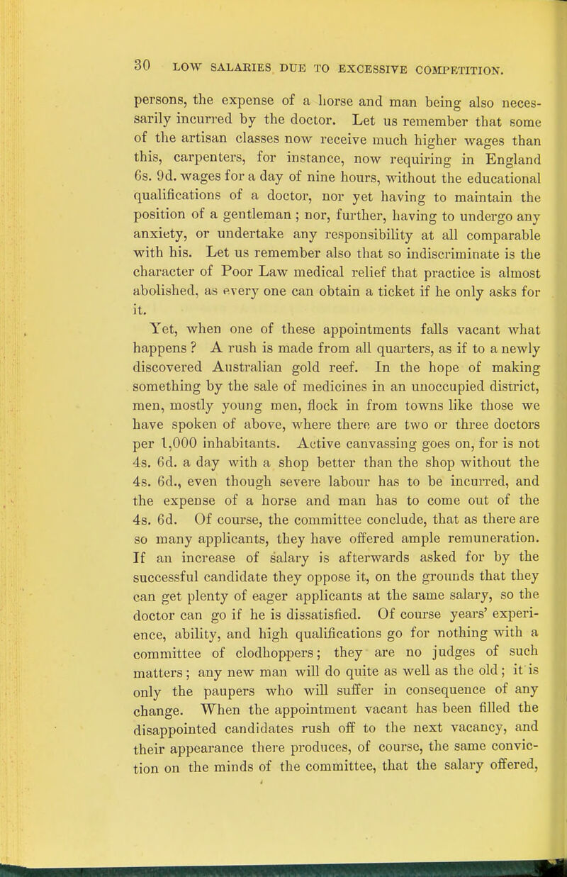 persons, the expense of a horse and man being also neces- sarily incurred by the doctor. Let us remember that some of the artisan classes now receive much higher wages than this, carpenters, for instance, now requiring in England 6s. 9d. wages for a day of nine hours, without the educational qualifications of a doctor, nor yet having to maintain the position of a gentleman ; nor, further, having to undergo any anxiety, or undertake any responsibility at all comparable with his. Let us remember also that so indiscriminate is the character of Poor Law medical relief that practice is almost abolished, as every one can obtain a ticket if he only asks for it. Yet, when one of these appointments falls vacant what happens ? A rush is made from all quarters, as if to a newly discovered Australian gold reef. In the hope of making something by the sale of medicines in an unoccupied district, men, mostly young men, flock in from towns like those we have spoken of above, where there are two or three doctors per 1,000 inhabitants. Active canvassing goes on, for is not 4s. 6d. a day with a shop better than the shop without the 4s. 6d., even though severe labour has to be incun-ed, and the expense of a horse and man has to come out of the 4s. 6d. Of course, the committee conclude, that as there are so many applicants, they have offered ample remuneration. If an increase of salary is afterwards asked for by the successful candidate they oppose it, on the grounds that they can get plenty of eager applicants at the same salary, so the doctor can go if he is dissatisfied. Of course years' experi- ence, ability, and high qualifications go for nothing with a committee of clodhoppers; they are no judges of such matters ; any new man wiU do quite as well as the old; if is only the paupers who wiU suffer in consequence of any change. When the appointment vacant has been filled the disappointed candidates rush off to the next vacancy, and their appearance there produces, of course, the same convic- tion on the minds of the committee, that the salary offered,