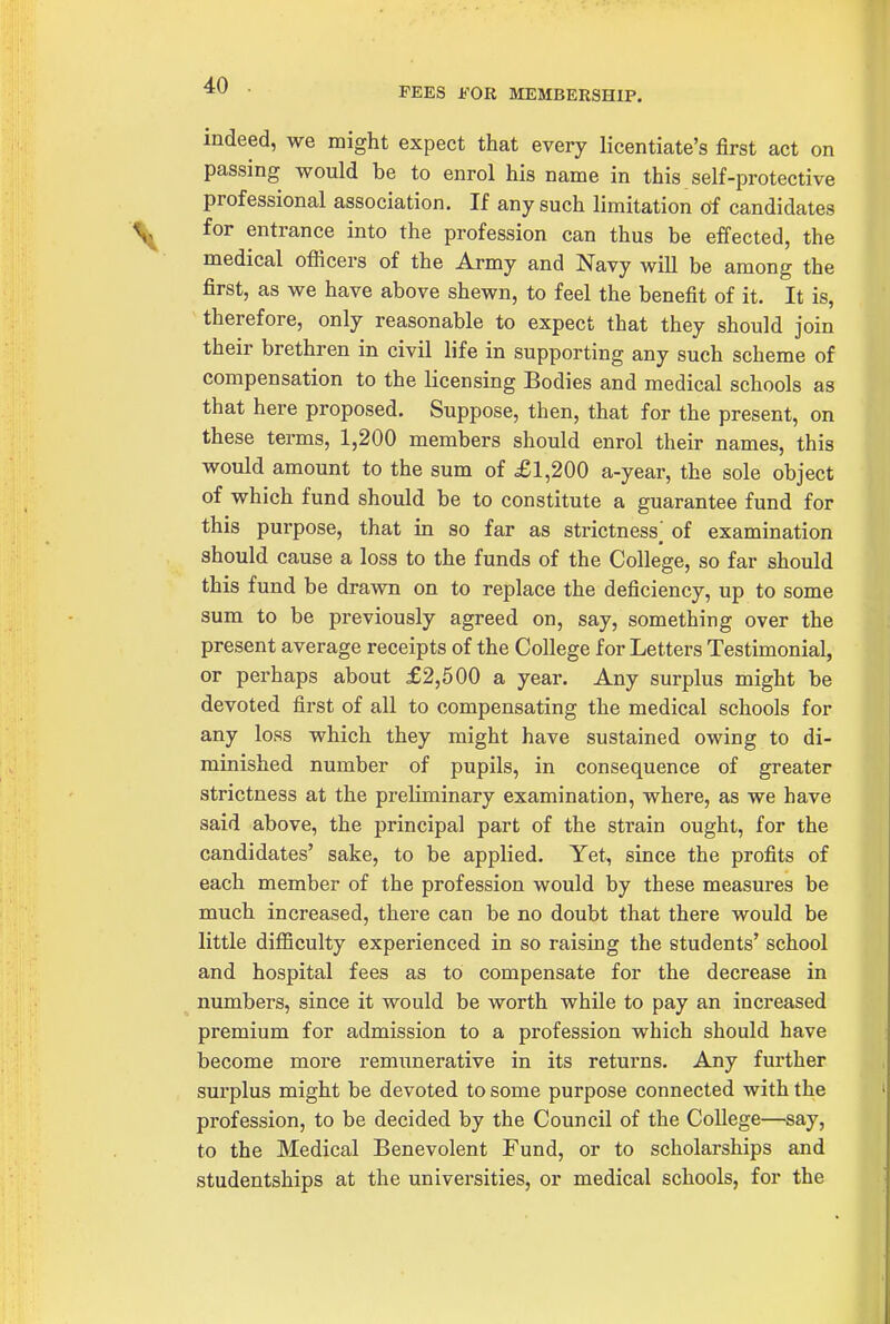 PEES FOR MEMBERSHIP. indeed, we might expect that every licentiate's first act on passing would be to enrol his name in this self-protective professional association. If any such limitation of candidates for entrance into the profession can thus be effected, the medical officers of the Army and Navy will be among the first, as we have above shewn, to feel the benefit of it. It is, therefore, only reasonable to expect that they should join their brethren in civil life in supporting any such scheme of compensation to the licensing Bodies and medical schools as that here proposed. Suppose, then, that for the present, on these terms, 1,200 members should enrol their names, this would amount to the sum of £1,200 a-year, the sole object of which fund should be to constitute a guarantee fund for this purpose, that in so far as strictness^ of examination should cause a loss to the funds of the College, so far should this fund be drawn on to replace the deficiency, up to some sum to be previously agreed on, say, something over the present average receipts of the College for Letters Testimonial, or perhaps about £2,500 a year. Any surplus might be devoted first of all to compensating the medical schools for any loss which they might have sustained owing to di- minished number of pupils, in consequence of greater strictness at the preliminary examination, where, as we have said above, the principal part of the strain ought, for the candidates' sake, to be applied. Yet, since the profits of each member of the profession would by these measures be much increased, there can be no doubt that there would be little diflBculty experienced in so raising the students' school and hospital fees as to compensate for the decrease in numbers, since it would be worth while to pay an increased premium for admission to a profession which should have become more remunerative in its returns. Any further surplus might be devoted to some purpose connected with the profession, to be decided by the Council of the College—say, to the Medical Benevolent Fund, or to scholarships and studentships at the universities, or medical schools, for the