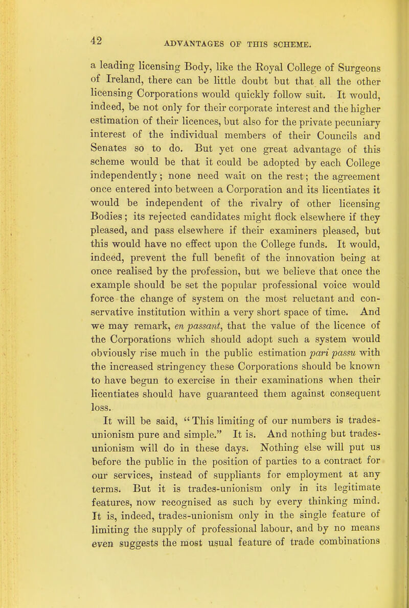 ADVANTAGES OF THIS SCHEME. a leading licensing Body, like the Royal College of Surgeons of Ireland, there can be little doubt but that all the other licensing Corporations would quickly follow suit. It would, indeed, be not only for their corporate interest and the higher estimation of theii- licences, but also for the private pecuniary interest of the individual members of their Councils and Senates so to do. But yet one great advantage of this scheme would be that it could be adopted by each College independently; none need wait on the rest; the agreement once entered into between a Corpoi-ation and its licentiates it would be independent of the rivalry of other licensing Bodies; its rejected candidates might flock elsewhere if they pleased, and pass elsewhere if their examiners pleased, but this would have no effect upon the College funds. It would, indeed, prevent the full benefit of the innovation being at once realised by the profession, but we believe that once the example should be set the popular professional voice would force the change of system on the most reluctant and con- servative institution within a very short space of time. And we may remark, en passant, that the value of the licence of the Corporations which should adopt such a system would obviously rise much in the public estimation pari passu with the increased stringency these Corporations should be known to have begun to exercise in their examinations when their licentiates should have guaranteed them against consequent loss. It will be said,  This limiting of our numbers is trades- unionism pure and simple. It is. And nothing but trades- unionism will do in these days. Nothing else will put us before the public in the position of parties to a contract for our services, instead of suppliants for employment at any terms. But it is trades-unionism only in its legitimate features, now recognised as such by every thinking mind. It is, indeed, trades-unionism only in the single feature of limiting the supply of professional labour, and by no means even suggests the most usual feature of trade combinations