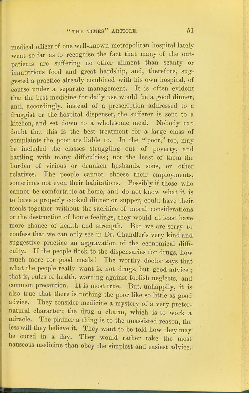 medical officer of one well-knoAvn metropolitan hospital lately went so far as to recognise the fact that many of the out- patients are suffering no other ailment than scanty or innutritious food and great hardship, and, therefore, sug- gested a practice already combined with his own hospital, of course under a separate management. It is often evident that the best medicine for daily use would be a good dinner, and, accordingly, instead of a prescription addressed to a druggist or the hospital dispenser, the sufferer is sent to a kitchen, and set down to a wholesome meal. Nobody can doubt that this is the best treatment for a large class of complaints the poor are liable to. In the  poor, too, may be included the classes struggling out of poverty, and battling with many difficulties; not the least of them the burden of vicious or drunken husbands, sons, or other relatives. The people cannot choose their employments, sometimes not even their habitations. Possibly if those who cannot be comfortable at home, and do not know what it is to have a properly cooked dinner or supper, could have their meals together without the sacrifice of moral considerations or the destruction of home feelings, they would at least have more chance of health and strength. But we are sorry to confess that we can only see in Dr. Chandler's very kind and suggestive practice an aggravation of the economical diffi- culty. If the people flock to the dispensaries for drugs, how much more for good meals! The worthy doctor says that what the people really want is, not drugs, but good advice ; that is, rules of health, warning against foolish neglects, and common precaution. It is most true. But, unhappily, it is also true that there is nothing the poor like so little as good advice. They consider medicine a mystery of a very preter- natural character; the drug a charm, which is to work a miracle. The plainer a thing is to the unassisted reason, the less will they believe it. They want to be told how they may be cured in a day. They would rather take the most nauseous medicine than obey the simplest and easiest advice.