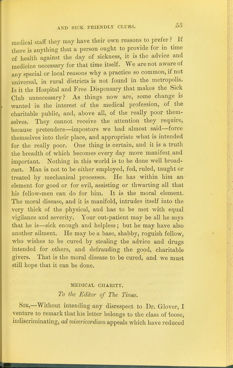 AND SICK FRIENDLY CLUBS. medical staff they may have their own reasons to prefer?^ If there is anything that a person ought to provide for in time of health against the day of sickness, it is the advice and medicine necessary for that time itself. We are not aware of any special or local reasons why a practice so common, if not universal, in rural districts is not found in the metropolis. Is it the Hospital and Free Dispensary that makes the Sick Club unnecessary? As things now are, some change is wanted in the interest of the medical profession, of the charitable public, and, above all, of the really poor them- selves. They cannot receive the attention they require, because pretenders—impostors we had almost said—force themselves into their place, and appropriate what is intended for the really poor. One thing is certain, and it is a truth the breadth of which becomes every day more manifest and important. Nothing in this world is to be done well bi'oad- cast. Man is not to be either employed, fed, ruled, taught or treated by mechanical pi-ocesses. He has within him an element for good or for evil, assisting or thwarting all that his fellow-men can do for him. It is the moral element. The moral disease, and it is manifold, intrudes itself into the very thick of the physical, and has to be met with equal vigilance and severity. Your out-patient may be all he says that he is—sick enough and helpless; but he may have also another ailment. He may be a base, shabby, roguish fellow, who wishes to be cured by stealing the advice and drugs intended for others, and defrauding the good, charitable givers. That is the moral disease to be cured, and we must still hope that it can be done. MEDICAL CHARITY. To the Editor of The Times. Sir,—Without intending any disrespect to Dr. Glover, I venture to remark that his letter belongs to the class of ioose, indiscrimiuating, ad viisericordiani appeals which have reduced