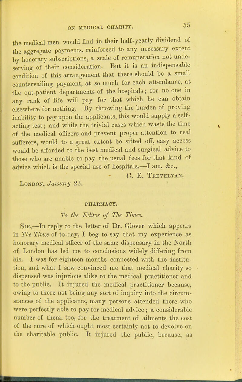 ON MEDICAL CHARITY. the medical men would find in their half-yearly dividend of the aggregate payments, reinforced to any necessary extent by honora°7 subscriptions, a scale of remuneration not unde- serving of their consideration. But it is an indispensable condition of this arrangement that there should be a small countervailing payment, at so much for each attendance, at the out-patient departments of the hospitals; for no one m any rank of life will pay for that which he can obtain elsewhere for nothing. By throwing the burden of proving inability to pay upon the applicants, this would supply a self- acting test; and while the trivial cases which waste the time of the medical officers and prevent proper attention to real sufferers, would to a great extent be sifted off, easy access Avould be afforded to the best medical and surgical advice to those who are unable to pay the usual fees for that kind of advice which is the special use of hospitals.—I am, &c., (J. E- Tbeveltan.' London, January 23. pharmacy. To the Editor of The Times. Sir,—In reply to the letter of Dr. Glover which appears in The Times of to-day, I beg to say that my experience as honorary medical officer of the same dispensary in the North of London has led me to conclusions widely differing from his. I was for eighteen months connected with the institu- tion, and what I saw convinced me that medical charity so dispensed was injurious ahke to the medical practitioner and to the public. It injured the medical practitioner because, owing to there not being any sort of inquiry into the circum- stances of the applicants, many persons attended there who were perfectly able to pay for medical advice; a considerable number of them, too, for the treatment of ailments the cost of the cure of which ought most certainly not to devolve on the charitable public. It injured the public, because, as