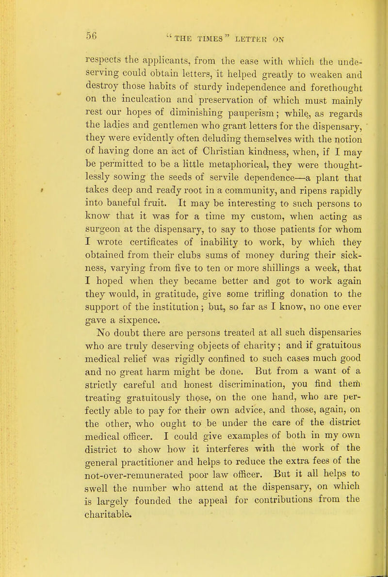 the times letter on respects the applicants, from the ease with whicii the unde- serving could obtain letters, it helped greatly to weaken and destroy those habits of sturdy independence and forethought on the inculcation and preservation of which must mainly rest our hopes of diminishing pauperism; while, as regards the ladies and gentlemen who grant letters for the dispensary, they were evidently often deluding themselves with the notion of having done an act of Christian kindness, when, if I may be permitted to be a little metaphorical, they were thought- lessly sowing the seeds of servile dependence—a plant that takes deep and ready root in a community, and ripens rapidly into baneful fi'uit. It may be interesting to such persons to know that it was for a time my custom, when acting as surgeon at the dispensary, to say to those patients for whom I wrote certificates of inability to work, by which they obtained from their clubs sums of money during their sick- ness, varying from five to ten or more shillings a week, that I hoped when they became better and got to work again they would, in gratitude, give some trifling donation to the support of the institution; but, so far as I know, no one ever gave a sixpence. No doubt there are persons treated at all such dispensaries who are truly deserving objects of charity; and if gratuitous medical relief was rigidly confined to such cases much good and no great harm might be done. But from a want of a strictly careful and honest discrimination, you find theiii treating gratuitously those, on the one hand, who are per- fectly able to pay for their own advice, and those, again, on the other, who ought to be under the care of the district medical officer. I could give examples of both in my own district to show how it interferes with the work of the general practitioner and helps to reduce the extra fees of the not-over-remunerated poor law officer. But it all helps to swell the number who attend at the dispensary, on which is largely founded the appeal for contributions from the chai'itable.