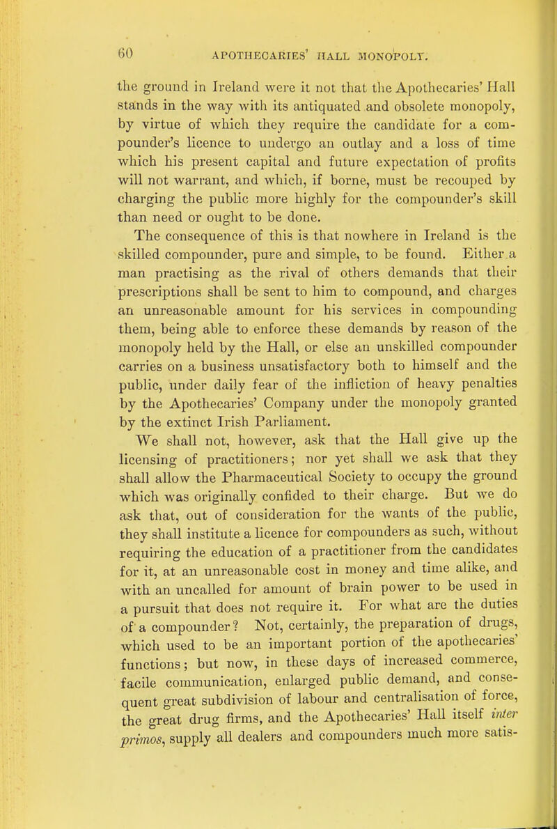 the grouud in Ireland wei-e it not that the Apothecaries' Hall stands in the way with its antiquated and obsolete monopoly, by virtue of which they require the candidate for a com- pounder's licence to undergo an outlay and a loss of time which his present capital and future expectation of profits will not warrant, and which, if borne, must be recouped by charging the public more highly for the compounder's skill than need or ought to be done. The consequence of this is that nowhere in Ireland is the skilled compounder, pure and simple, to be found. Either a man practising as the rival of others demands that their prescriptions shall be sent to him to compound, and charges an unreasonable amount for his services in compounding them, being able to enforce these demands by reason of the monopoly held by the Hall, or else an unskilled compounder carries on a business unsatisfactory both to himself and the public, under daily fear of the infliction of heavy penalties by the Apothecaries' Company under the monopoly granted by the extinct Irish Parliament. We shall not, however, ask that the Hall give up the licensing of practitioners; nor yet shall we ask that they shall allow the Pharmaceutical Society to occupy the ground which was originally confided to their charge. But we do ask that, out of consideration for the wants of the public, they shall institute a licence for compounders as such, without requiring the education of a practitioner from the candidates for it, at an unreasonable cost in money and time alike, and with an uncalled for amount of brain power to be used in a pursuit that does not require it. For what are the duties of a compounder ? Not, certainly, the preparation of drugs, which used to be an important portion of the apothecaries functions; but now, in these days of increased commerce, facile communication, enlarged public demand, and conse- quent great subdivision of labour and centralisation of force, the great drug firms, and the Apothecaries' Hall itself inier primos, supply all dealers and compounders much more satis-