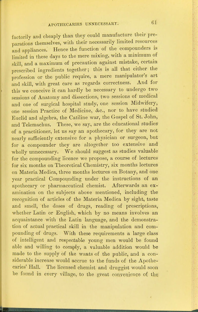 APOTHECARIES UNNECESSARY. factorily and cheaply than they could manufacture their pre- parations themselves, with their necessarily limited resources and appliances. Hence the function of the compounders is limited in these days to the mere mixing, with a minimum of skill, and a maximum of precaution against mistake, certain prescribed ingredients together; this is all that either the profession or the public requii'e, a mere manipulator's art and skill, with great care as regards correctness. And for this we conceive it can hardly be necessary to undergo two sessions of Anatomy and dissections, two sessions of medical and one of surgical hospital study, one session Midwifery, one session Practice of Medicine, &c., nor to have studied Euclid and algebra, the Catiline war, the Gospel of St. John, and Telemachus. These, we say, are the educational studies of a practitioner, let us say an apothecary, for they are not nearly sufficiently extensive for a physician or surgeon, but for a compounder they are altogether too extensive and wholly unnecessary. We should suggest as studies valuable for the compounding licence we propose, a course of lectures for six months on Theoretical Chemistry, six months lectures on Materia Medica, three months lectures on Botany, and one year practical Compounding under the instructions of an apothecary or pharmaceutical chemist. Afterwards an ex- amination on the subjects above mentioned, including the recognition of articles of the Materia Medica by sight, taste and smell, the doses of drugs, reading of prescriptions, whether Latin or English, which by no means involves an acquaintance with the Latin language, and the demonstra- tion of actual practical skill in the manipulation and com- pounding of drugs. With these requirements a large class of intelligent and respectable young men would be found able and willing to comply, a valuable addition would be made to the supply of the wants of the public, and a con- siderable increase would accrue to the funds of the Apothe- caries' Hall. The licensed chemist and druKsist would soon be found in every village, to the great convenience of th.Q