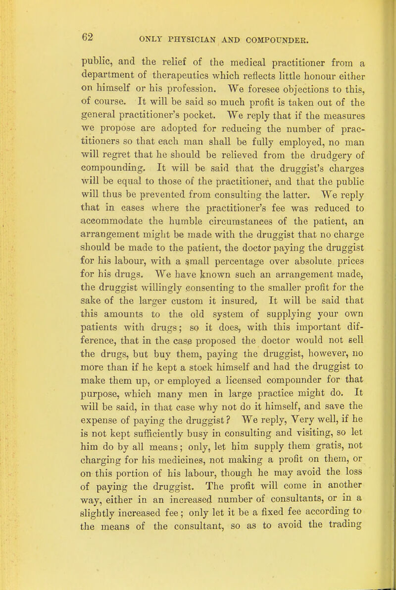 ONLY PHYSICIAN AND COMPOUNDER. public, and the relief of the medical practitioner from a department of therapeutics which reflects little honour either on himself or his profession. We foresee objections to this, of course. It will be said so much profit is taken out of the general practitioner's pocket. We reply that if the measures we propose are adopted for reducing the number of prac- titioners so that each man shall be fully employed, no man will regret that he should be relieved from the drudgery of compounding. It will be said that the druggist's charges will be equal to those of the practitioner, and that the public will thus be prevented from consulting the latter. We reply that in eases where the practitioner's fee was reduced to accommodate the humble circumstances of the patient, an arrangement might be made with the druggist that no charge should be made to the patient, the doctor paying the druggist for his labour, with a small percentage over absolute prices for his drugs. We have known such an arrangement made, the druggist willingly consenting to the smaller profit for the sake of the larger custom it insured. It will be said that this amounts to the old system of supplying your own patients with drugs; so it does, with this important dif- ference, that in the cas.e proposed the doctor would not sell the drugs, but buy them, paying the druggist, however, no more than if he kept a stock himself and had the druggist to make them up, or employed a licensed compounder for that purpose, which many men in large practice might do. It will be said, in that case why not do it himself, and save the expense of paying the druggist ? We reply, Very well, if he is not kept sufficiently busy in consulting and visiting, so let him do by all means; only, let him supply them gratis, not charging for his medicines, not making a profit on them, or on this portion of his labour, though he may avoid the loss of paying the druggist. The profit will come in another way, either in an increased number of consultants, or in a slightly increased fee; only let it be a fixed fee according to the means of the consultant, so as to avoid the trading