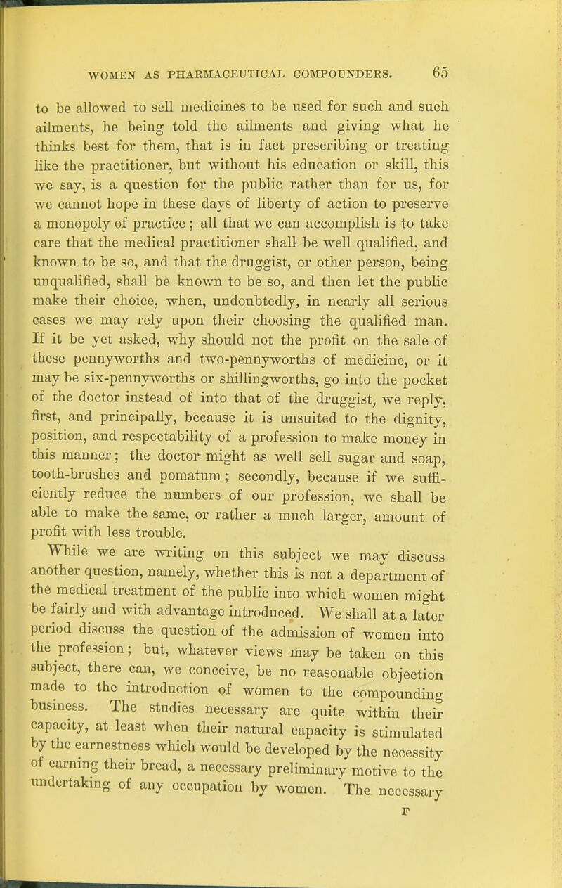 to be allowed to sell medicines to be used for such and such ailments, he being told the ailments and giving what he thinks best for them, that is in fact prescribing or treating like the practitioner, but Avithout his education or skill, this we say, is a question for the public rather than for us, for we cannot hope in these days of liberty of action to preserve a monopoly of practice ; all that we can accomplish is to take care that the medical practitioner shall be w^ell qualified, and known to be so, and that the druggist, or other person, being unqualified, shall be known to be so, and then let the public make their choice, when, undoubtedly, in nearly all serious cases we may rely upon their choosing the qualified man. If it be yet asked, why should not the profit on the sale of these pennyworths and two-pennyworths of medicine, or it may be six-pennyworths or shillingworths, go into the pocket of the doctor instead of into that of the druggist, we reply, first, and principally, because it is unsuited to the dignity, position, and respectability of a profession to make money in this manner; the doctor might as well sell sugar and soap, tooth-brushes and pomatum; secondly, because if we suffi- ciently reduce the numbers of our profession, we shall be able to make the same, or rather a much larger, amount of profit with less trouble. While we are writing on this subject we may discuss another question, namely, whether this is not a department of the medical treatment of the public into which women micrht be fairly and with advantage introduced. We shall at a later period discuss the question of the admission of women into the profession; but, whatever views may be taken on this subject, there can, we conceive, be no reasonable objection made to the introduction of women to the compounding business. The studies necessary are quite within their capacity, at least when their natural capacity is stimulated by the earnestness which would be developed by the necessity of earning their bread, a necessary preliminary motive to the undertakmg of any occupation by women. The. necessary