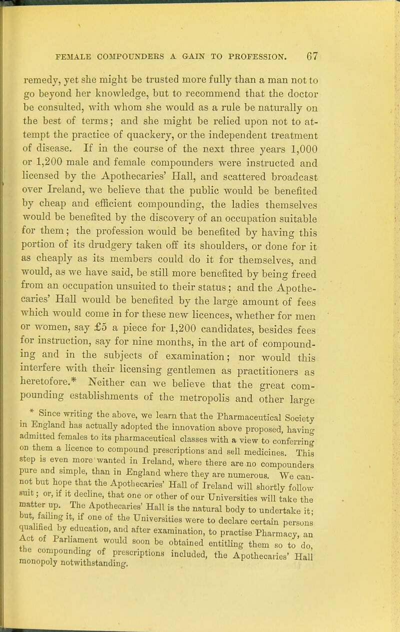 remedy, yet she might be trusted more fully than a man not to go beyond her knowledge, but to recommend that the doctor be consulted, with whom she would as a rule be naturally on the best of terms; and she might be relied upon not to at- tempt the practice of quackery, or the independent treatment of disease. If in the course of the next three years 1,000 or 1,200 male and female compounders were instructed and licensed by the Apothecaries' Hall, and scattered broadcast over Ireland, we believe that the public would be benefited by cheap and efiicient compounding, the ladies themselves would be benefited by the discovery of an occupation suitable for them; the profession would be benefited by having this portion of its drudgery taken off its shoulders, or done for it as cheaply as its members could do it for themselves, and would, as we have said, be still more benefited by being freed from an occupation unsuited to their status ; and the Apothe- cai-ies' Hall would be benefited by the large amount of fees which would come in for these new licences, whether for men or women, say £5 a piece for 1,200 candidates, besides fees for instruction, say for nine months, in the art of compound- ing and in the subjects of examination; nor would this interfere with their licensing gentlemen as practitioners as heretofore * Neither can we believe that the great com- pounding establishments of the metropolis and other large * Since writing the above, we learn that the Pharmaceutical Society m England has actuaUy adopted the innovation above proposed, having admitted females to its pharmaceutical classes with a view to conferring 01) them a licence to compound prescriptions and sell medicines This step is even more wanted in Ireland, where there are no compounders pure and simple, than in England where they are numerous We can- not but hope that the Apothecaries' HaU of Ireland will shortly follow smt; or, if It decline, that one or other of our Universities will taiie the matter up. The Apothecaries' Hall is the natural body to undertake if but failing It, if one of the Universities were to declare certain persons quahfied by education, and after examination, to practise Pharmacy, an Act of Parhament would soon be obtained entitHng them so to do the compounding of prescriptions included, the Apothecaries' Hall monopoly notwithstanding.