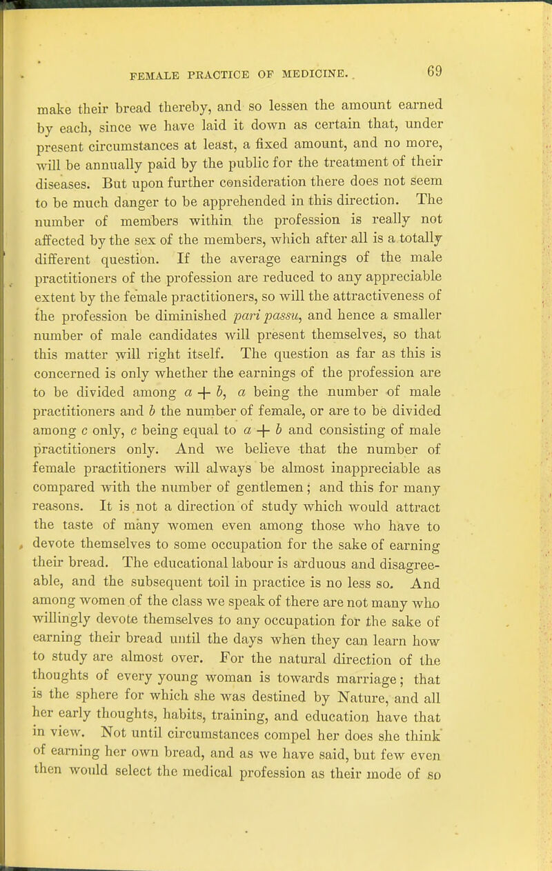 FEMALE PRACTICE OP MEDICINE. make their bread thereby, and so lessen the amount earned by each, since we have laid it down as certain that, under present circumstances at least, a fixed amount, and no more, will be annually paid by the public for the treatment of their diseases. But upon further consideration there does not seem to be much clanger to be apprehended in this direction. The number of members within the profession is really not affected by the sex of the members, which after all is a totally different question. If the average earnings of the mak practitioners of the profession are reduced to any appreciable extent by the female practitioners, so will the attractiveness of the profession be diminished pari passu, and hence a smaller number of male candidates will present themselves, so that this matter will right itself. The question as far as this is concerned is only whether the earnings of the profession are to be divided among a -\- b, a being the number of male practitioners and b the number of female, or are to be divided among c only, c being equal to a + & and consisting of male practitioners only. And we believe that the number of female practitioners will always be almost inappreciable as compared with the number of gentlemen; and this for many reasons. It is ,not a direction of study which would attract the taste of many women even among those who have to devote themselves to some occupation for the sake of earning their bread. The educational labour is arduous and disagree- able, and the subsequent toil in practice is no less so. And among women of the class we speak of there are not many who willingly devote themselves to any occupation for the sake of earning their bread until the days when they can learn how to study are almost over. For the natural direction of the thoughts of every young woman is towards marriage; that is the sphere for which she was destined by Nature, and all her early thoughts, habits, training, and education have that m view. Not until circumstances compel her does she think' of earning her own bread, and as we have said, but few even then would select the medical profession as their mode of so