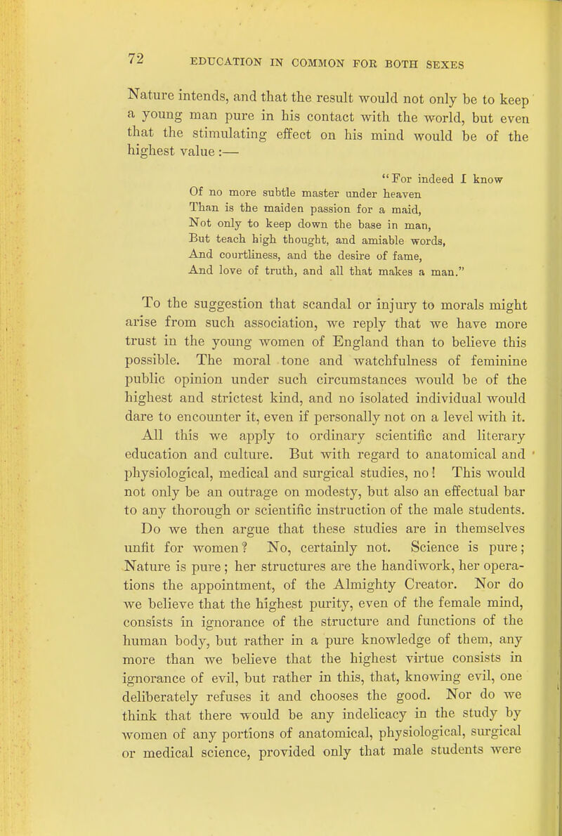 EDUCATION IN COMMON FOR BOTH SEXES Nature intends, and that the result would not only be to keep a young man pure in his contact with the world, but even that the stimulating effect on his mind would be of the highest value:— For indeed 1 know Of no more subtle master under heaven Than is the maiden passion for a maid, Not only to keep down the base in man, But teach high thought, and amiable words, And courtliness, and the desire of fame. And love of truth, and all that makes a man. To the suggestion that scandal or injury to morals might arise from such association, we reply that we have more trust in the young women of England than to believe this possible. The moral tone and watchfulness of feminine public opinion under such circumstances would be of the highest and strictest kind, and no isolated individual would dare to encounter it, even if personally not on a level with it. All this we apply to ordinary scientific and literary education and culture. But with regard to anatomical and ' physiological, medical and surgical studies, no! This would not only be an outrage on modesty, but also an effectual bar to any thorough or scientific instruction of the male students. Do we then argue that these studies are in themselves unfit for women ? No, certainly not. Science is pure; Nature is pure ; her structures are the handiwork, her opera- tions the appointment, of the Almighty Creator. Nor do we believe that the highest purity, even of the female mmd, consists in ignorance of the structure and functions of the human body, but rather in a pure knowledge of them, any more than we believe that the highest vii'tue consists in ignorance of evil, but rather in this, that, knowing evil, one deliberately refuses it and chooses the good. Nor do we think that there would be any indelicacy in the study by women of any portions of anatomical, physiological, surgical or medical science, provided only that male students were