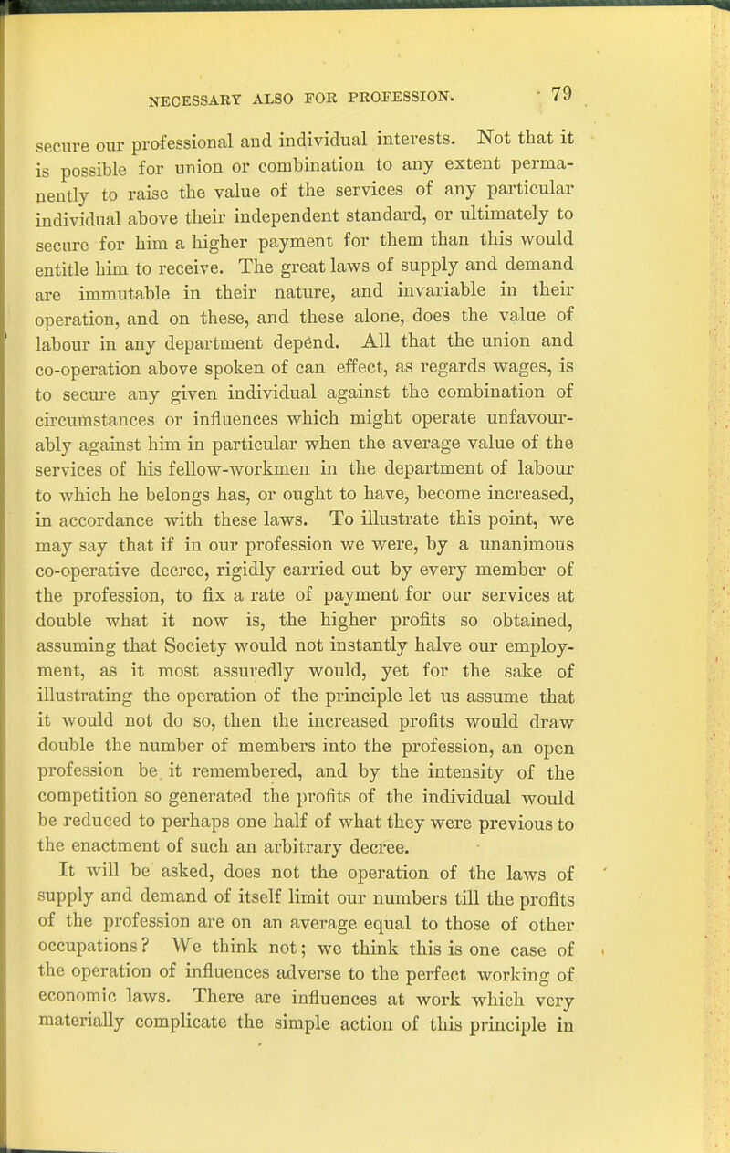 NECESSARY ALSO FOR PROFESSION. secure our prafessional and individual interests. Not that it is possible for union or combination to any extent perma- nently to raise the value of the services of any particular individual above their independent standard, or ultimately to secure for him a higher payment for them than this would entitle him to receive. The great laws of supply and demand are immutable in their nature, and invariable in their operation, and on these, and these alone, does the value of labour in any department dep6nd. All that the union and co-operation above spoken of can effect, as regards wages, is to secure any given individual against the combination of circumstances or influences which might operate unfavour- ably agaiust him in particular when the average value of the services of his fellow-workmen in the department of labour to which he belongs has, or ought to have, become increased, in accordance with these laws. To illustrate this point, we may say that if in our profession we were, by a unanimous co-operative decree, rigidly carried out by every member of the profession, to fix a rate of payment for our services at double what it now is, the higher profits so obtained, assuming that Society would not instantly halve our employ- ment, as it most assuredly would, yet for the sake of illustrating the operation of the principle let us assume that it would not do so, then the increased profits would draw double the number of members into the profession, an open profession be it remembered, and by the intensity of the competition so generated the profits of the individual would be reduced to perhaps one half of what they were previous to the enactment of such an arbitrary decree. It will be asked, does not the operation of the laws of supply and demand of itself limit our numbers till the profits of the profession are on an average equal to those of other occupations ? We think not; we think this is one case of the operation of influences adverse to the perfect working of economic laws. There are influences at work which very materially complicate the simple action of this principle in