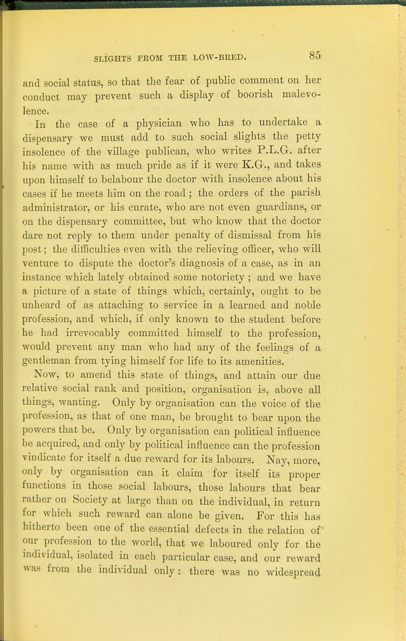 SLIGHTS FROM THE LOW-BRED. and social status, so that the fear of public comment on her conduct may prevent such a display of boorish malevo- lence. In the case of a physician who has to undertake a dispensary we must add to such social slights the petty insolence of the village publican, who writes P.L.Gr. after his name with as much pride as if it were K.Gr., and takes upon himself to belabour the doctor with insolence about his cases if he meets him on the road ; the orders of the parish administrator, or his curate, who are not even guardians, or on the dispensary committee, but who kiiow that the doctor dare not I'eply to them under penalty of dismissal from his post; the dilBculties even with the relieving ofEicei', who will venture to dispute the doctor's diagnosis of a case, as in an instance which lately obtained some notoriety ; and we have a picture of a state of things which, certainly, ought to be unheard of as attaching to service in a learned and noble profession, and which, if only known to the student before he had irrevocably committed himself to the profession, would prevent any man who had any of the feelings of a gentleman from tying himself for life to its amenities. Now, to amend this state of things, and attain our due relative social rank and position, organisation is, above all things, wanting. Only by organisation can the voice of the profession, as that of one man, be brought to bear upon the powers that be. Only by organisation can political influence be acquired, and only by political influence can the profession vindicate for itself a due reward for its labours. Nay, more, only by organisation can it claim for itself its proper functions in those social labours, those labours that bear rather on Society at large than on the individual, in return for which such reward can alone be given. For this has hitherto been one of the essential defects in the relation of our profession to the world, that we laboured only for the mdividual, isolated in each particular case, and our reward was from the individual only : there was no widespread