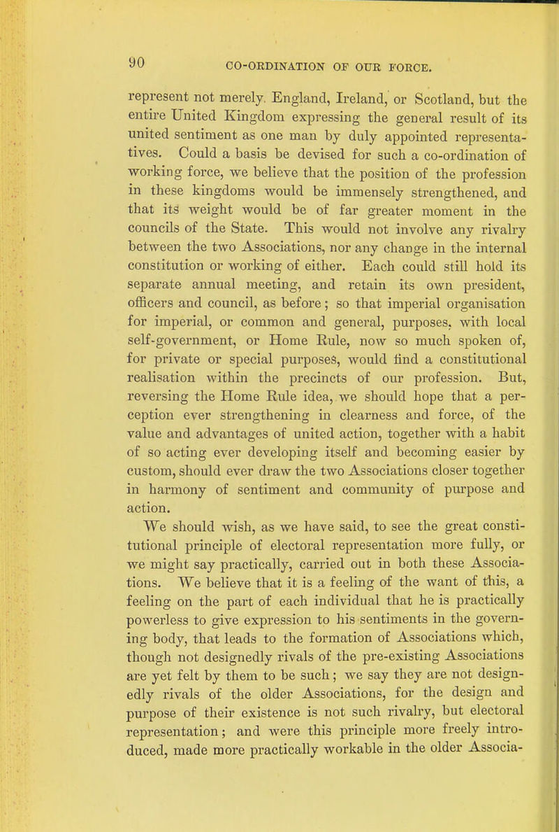 CO-ORDINATION OF OUR FORCE. represent not merely, England, Ireland, or Scotland, but the entire United Kingdom expressing the general result of its united sentiment as one man by duly appointed representa- tives. Could a basis be devised for such a co-ordination of working force, we believe that the position of the profession in these kingdoms would be immensely strengthened, and that its weight would be of far greater moment in the councils of the State. This would not involve any rivalry between the two Associations, nor any change in the internal constitution or woi'king of either. Each could still hold its separate annual meeting, and retain its own president, officers and council, as before; so that imperial organisation for imperial, or common and general, purposes, with local self-government, or Home Rule, now so much spoken of, for private or special purposes, would find a constitutional realisation within the precincts of our profession. But, reversing the Home Rule idea, we should hope that a per- ception ever strengthening in clearness and force, of the value and advantages of united action, together with a habit of so acting ever developing itself and becoming easier by custom, should ever draw the two Associations closer together in harmony of sentiment and community of purpose and action. We should wish, as we have said, to see the great consti- tutional principle of electoral representation more fully, or we might say practically, carried out in both these Associa- tions. We believe that it is a feeling of the want of this, a feeling on the part of each individual that he is practically powerless to give expression to his sentiments in the govern- ing body, that leads to the formation of Associations which, though not designedly rivals of the pre-existing Associations are yet felt by them to be such; we say they are not design- edly rivals of the older Associations, for the design and purpose of their existence is not such I'ivalry, but electoral representation; and were this principle more freely intro- duced, made more practically workable in the older Associa-