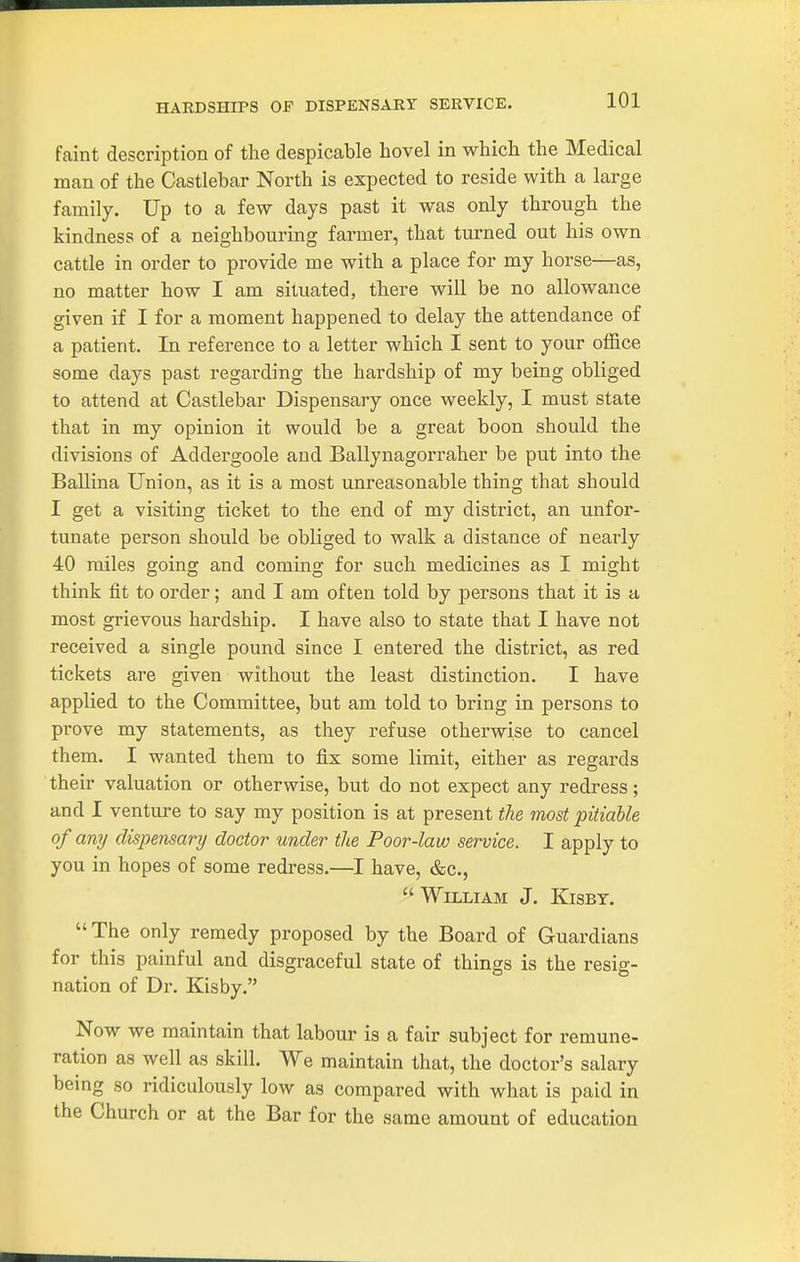 faint description of the despicable hovel in which the Medical man of the Castlebar North is expected to reside with a large family. Up to a few days past it was only through the kindness of a neighbouring farmer, that turned out his own cattle in order to provide me with a place for my horse—as, no matter how I am situated, there will be no allowance given if I for a moment happened to delay the attendance of a patient. In reference to a letter which I sent to your office some days past regarding the hardship of my being obliged to attend at Castlebar Dispensary once weekly, I must state that in my opinion it would be a great boon should the divisions of Addergoole and Ballynagorraher be put into the Ballina Union, as it is a most unreasonable thing that should I get a visiting ticket to the end of my district, an unfor- tunate person should be obliged to walk a distance of nearly 40 miles going and coming for such medicines as I might think fit to order; and I am often told by persons that it is a most grievous hardship. I have also to state that I have not received a single pound since I entered the district, as red tickets are given without the least distinction. I have applied to the Committee, but am told to bring in persons to prove my statements, as they refuse otherwise to cancel them. I wanted them to fix some limit, either as regards their valuation or otherwise, but do not expect any redress; and I venture to say my position is at present the most pitiable of any dispensary doctor under tlie Poor-law service. I apply to you in hopes of some redress.—I have, &c.,  William J. Kisby.  The only remedy proposed by the Board of Guardians for this painful and disgraceful state of things is the resig- nation of Dr. Kisby. Now we maintain that labour is a fair subject for remune- ration as well as skill. We maintain that, the doctor's salary being so ridiculously low as compared with what is paid in the Church or at the Bar for the same amount of education