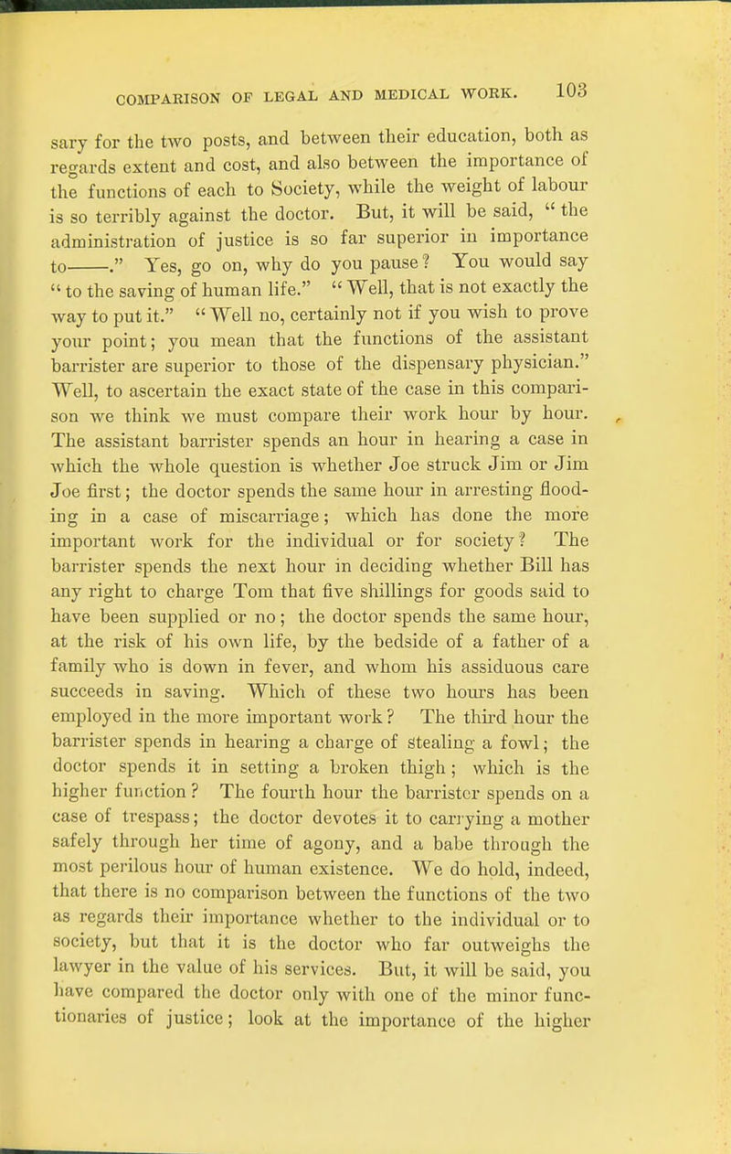 sary for the two posts, and between their education, both as regards extent and cost, and also between the importance of the functions of each to Society, while the weight of labour is so terribly against the doctor. But, it will be said,  the administration of justice is so far superior in importance to . Yes, go on, why do you pause ? You would say  to the saving of human life.  Well, that is not exactly the way to put it.  Well no, certainly not if you wish to prove your point; you mean that the functions of the assistant barrister are superior to those of the dispensary physician. Well, to ascertain the exact state of the case in this compari- son we think we must compare their work hour by hour. The assistant barrister spends an hour in hearing a case in which the whole question is whether Joe struck Jim or Jim Joe first; the doctor spends the same hour in arresting flood- ing in a case of miscarriage; which has done the more important work for the individual or for society? The barrister spends the next hour in deciding whether Bill has any right to charge Tom that five shillings for goods said to have been supplied or no; the doctor spends the same hour, at the risk of his own life, by the bedside of a father of a family who is down in fever, and whom his assiduous care succeeds in saving. Which of these two hours has been employed in the more important work ? The third hour the barrister spends in hearing a charge of Stealing a fowl; the doctor spends it in setting a broken thigh ; which is the higher function ? The fourth hour the barrister spends on a case of trespass; the doctor devotes it to cara ying a mother safely through her time of agony, and a babe through the most perilous hour of human existence. We do hold, indeed, that there is no comparison between the functions of the two as regards their importance whether to the individual or to society, but that it is the doctor who far outweighs the lawyer in the value of his services. But, it will be said, you have compared the doctor only with one of the minor func- tionaries of justice; look at the importance of the higher