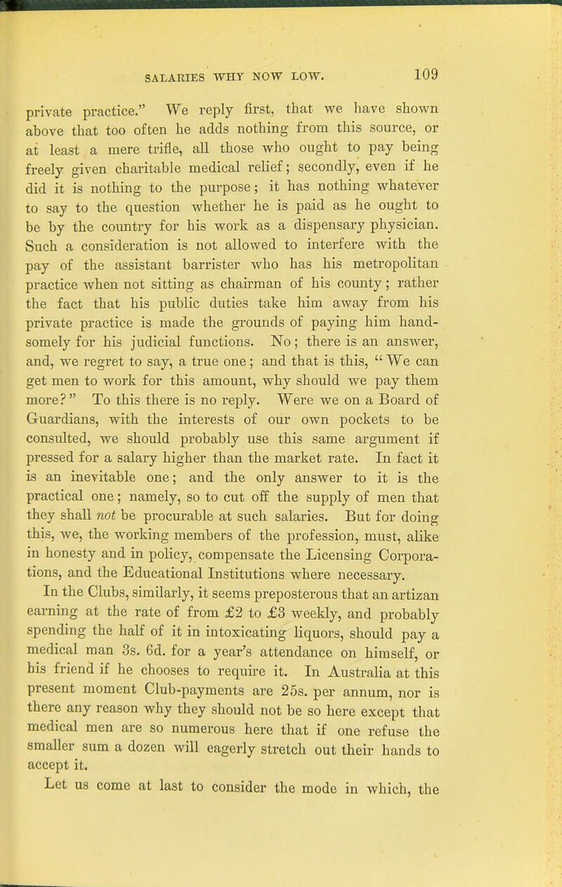 SALARIES WHY NOW LOW. private practice. We reply first, that we have shown above that too often he adds nothing from this source, or at least a mere trifle, all those who ought to pay being freely given charitable medical relief; secondly, even if he did it is nothing to the purpose; it has nothing whatever to say to the question vrhether he is paid as he ought to be by the country for his work as a dispensary physician. Such a consideration is not allowed to interfere with the pay of the assistant barrister who has his metropolitan practice when not sitting as chairman of his county; rather the fact that his public duties take him away fi'om his private practice is made the grounds of paying him hand- somely for his judicial functions. No; there is an answer, and, we regret to say, a true one; and that is this,  We can get men to work for this amount, why should we pay th.em more? To this there is no reply. Were we on a Board of Guardians, with the interests of our own pockets to be consulted, we should probably use this same argument if pressed for a salary higher than the market rate. In fact it is an inevitable one; and the only answer to it is the practical one; namely, so to cut off the supply of men that they shall not be procurable at such salaries. But for doing this, we, the working members of the profession, must, alike in honesty and in policy, compensate the Licensing Corpora- tions, and the Educational Institutions where necessary. In the Clubs, similarly, it seems preposterous that an artizan earning at the rate of from £2 to £3 weekly, and probably spending the half of it in intoxicating liquors, should pay a medical man 3s. 6d. for a year's attendance on himself, or his friend if he chooses to requu-e it. In Australia at this present moment Club-payments are 25s. per annum, nor is there any reason why they should not be so here except that medical men are so numerous here that if one refuse the smaller sum a dozen will eagerly stretch out their hands to accept it. Let us come at last to consider the mode in which, the