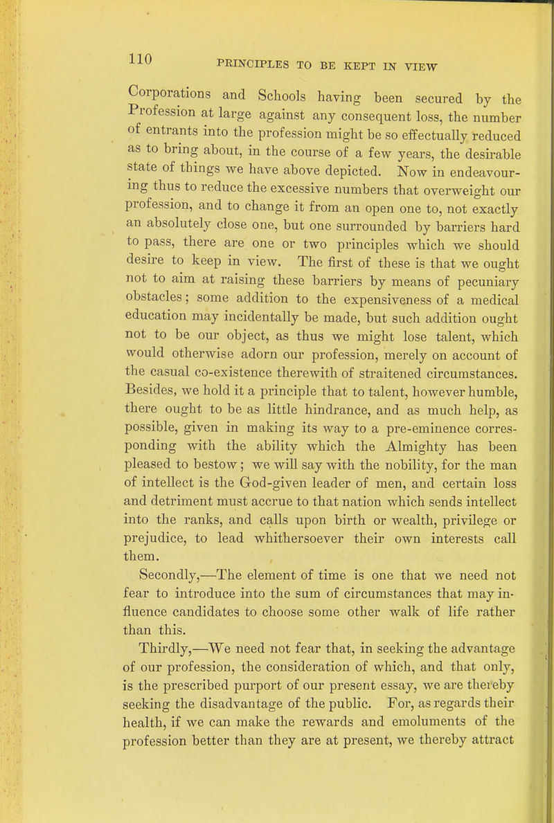 PRINCIPLES TO BE KEPT IN VIEW Corporations and Schools having been secured by the Profession at large against any consequent loss, the number of entrants into the profession might be so effectually reduced as to bring about, in the course of a few years, the desirable state of things we have above depicted. Now in endeavour- ing thus to reduce the excessive numbers that overweight our profession, and to change it from an open one to, not exactly an absolutely close one, but one surrounded by barriers hard to pass, there are one or two principles which we should desire to keep in view. The first of these is that we ought not to aim at raising these barriers by means of pecuniary obstacles; some addition to the expensiveness of a medical education may incidentally be made, but such addition ought not to be our object, as thus we might lose talent, which would otherwise adorn our profession, merely on account of the casual co-existence therewith of straitened circumstances. Besides, we hold it a principle that to talent, however humble, there ought to be as little hindrance, and as much help, as possible, given in making its way to a pre-eminence corres- ponding with the ability which the Almighty has been pleased to bestow; we will say with the nobility, for the man of intellect is the God-given leader of men, and certain loss and detriment must accrue to that nation which sends intellect into the ranks, and calls upon birth or wealth, privilege or prejudice, to lead whithersoever their own interests call them. Secondly,—The element of time is one that we need not fear to introduce into the sum of circumstances that may in- fluence candidates to choose some other walk of life rather than this. Thirdly,—We need not fear that, in seekmg the advantage of our profession, the consideration of which, and that only, is the prescribed purport of our present essay, we are thereby seeking the disadvantage of the public. For, as regards their health, if we can make the rewards and emoluments of the profession better than they are at present, we thereby attract