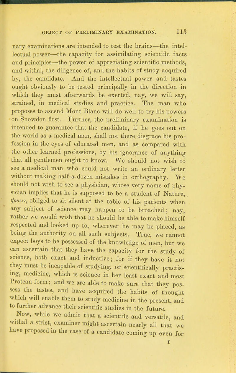 nary examinations are intended to test the brains—the intel- lectual power—the capacity for assimilating scientific facts and principles—the power of appreciating scientific methods, and withal, the diligence of, and the habits of study acquired by, the candidate. And the intellectual power and tastes ought obviously to be tested principally in the direction in which they must afterwards be exerted, nay, we will say, sti'ained, in medical studies and practice. The man who proposes to ascend Mont Blanc will do well to try his powers ' on Snowdon first. Further, the preliminary examination is intended to guarantee that the candidate, if he goes out on the world as a medical man, shall not there disgrace his pro- fession in the eyes of educated men, and as compared with the other learned professions, by his ignorance of anything that all gentlemen ought to know. We should not wish to see a medical man who could not write an ordinary letter without making half-a-dozen mistakes in orthography. We should not wish to see a physician, whose very name of phy- sician implies that he is supposed to be a student of Nature, 0wo-ts, obliged to sit silent at the table of his patients when any subject of science may happen to be broached ; nay, rather we would wish that he should be able to make himself respected and looked up to, wherever he may be placed, as being the authority on all such subjects. True, we cannot expect boys to be possessed of the knowledge of men, but we can ascertain that they have the capacity for the study of science, both exact and inductive; for if they have it not they must be incapable of studying, or scientifically practis- ing, medicine, which is science in her least exact and most Protean form; and we are able to make sure that they pos- sess the tastes, and have acquired the habits of thought which will enable them to study medicine in the present, and to further advance their scientific studies in the future. Now, while we admit that a scientific and versatile, and withal a strict, examiner might ascertain nearly all that we have proposed in the case of a candidate coming up even for I