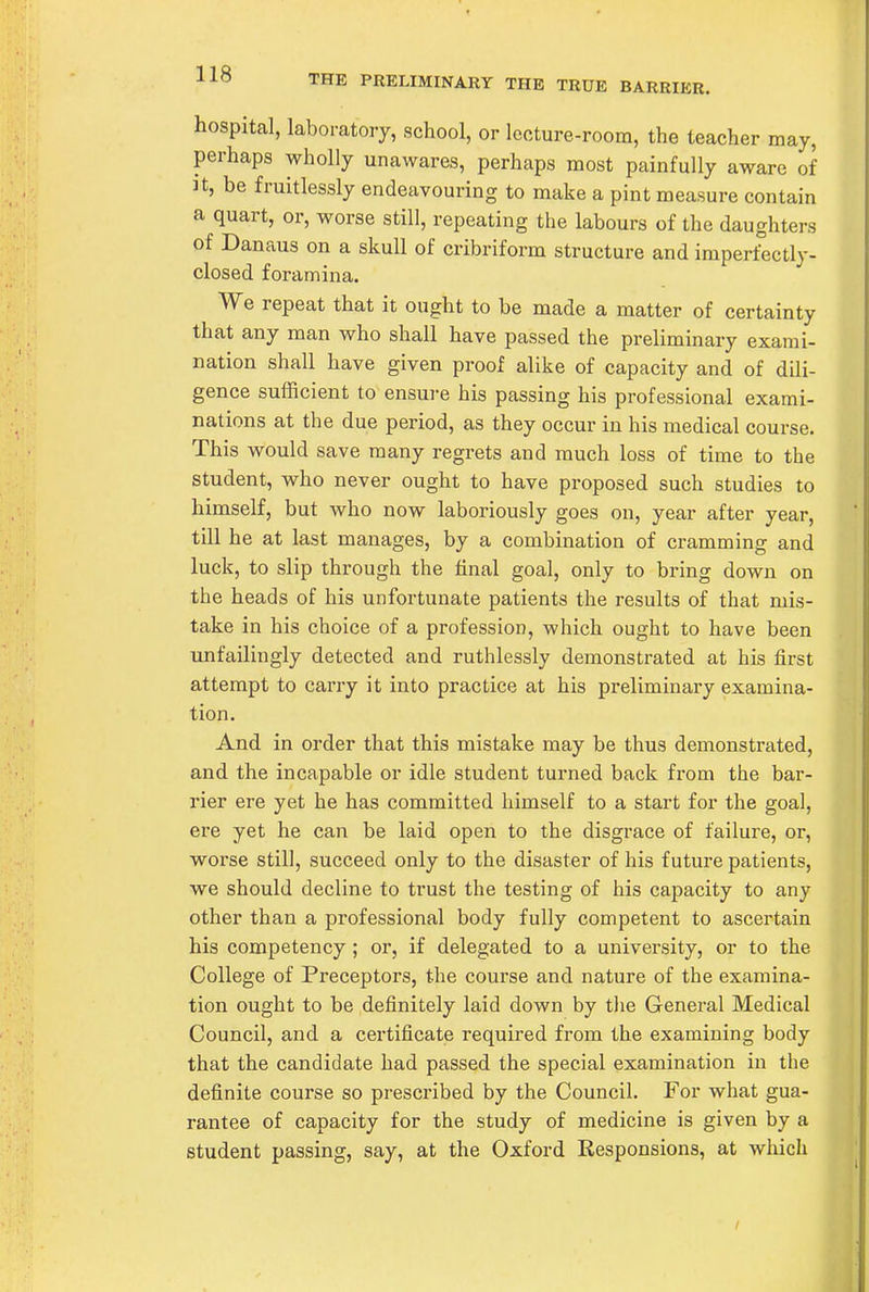 THE PRELIMINARY THE TRUE BARRIER. hospital, laboratory, school, or lecture-room, the teacher may, perhaps wholly unawares, perhaps most painfully aware of It, be fruitlessly endeavouring to make a pint measure contain a quart, or, worse still, repeating the labours of the daughters of Danaus on a skull of cribriform structure and imperfectly- closed foramina. We repeat that it ought to be made a matter of certainty that any man who shall have passed the preliminary exami- nation shall have given proof alike of capacity and of dili- gence sufficient to ensure his passing his professional exami- nations at the due period, as they occur in his medical course. This would save many regrets and much loss of time to the student, who never ought to have proposed such studies to himself, but who now laboriously goes on, year after year, till he at last manages, by a combination of cramming and luck, to slip through the final goal, only to bring down on the heads of his unfortunate patients the results of that mis- take in his choice of a profession, which ought to have been unfailingly detected and ruthlessly demonstrated at his first attempt to carry it into practice at his preliminary examina- tion. And in order that this mistake may be thus demonstrated, and the incapable or idle student turned back from the bar- rier ere yet he has committed himself to a start for the goal, ere yet he can be laid open to the disgrace of failure, or, worse still, succeed only to the disaster of his future patients, we should decline to trust the testing of his capacity to any other than a professional body fully competent to ascertain his competency ; or, if delegated to a university, or to the College of Preceptors, the course and nature of the examina- tion ought to be definitely laid down by the General Medical Council, and a certificate required from the examining body that the candidate had passed the special examination in the definite course so prescribed by the Council. For what gua- rantee of capacity for the study of medicine is given by a student passing, say, at the Oxford Responsions, at which