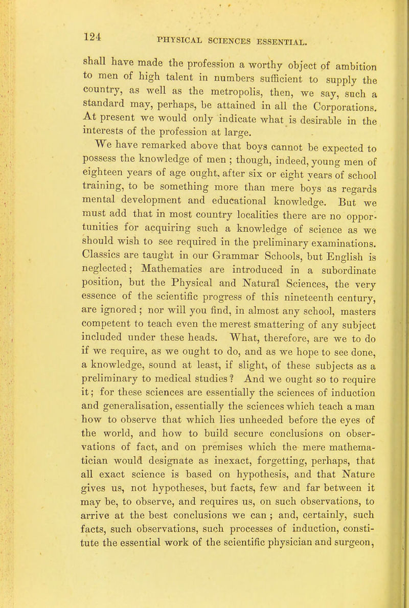 PHYSICAL SCIENCES ESSENTIAL. shall have made the profession a worthy object of ambition to men of high talent in numbers sufficient to supply the country, as well as the metropolis, then, we say, such a standard may, perhaps, be attained in all the Corporations. At present we would only indicate what is desirable in the interests of the profession at large. We have remarked above that boys cannot be expected to possess the knowledge of men ; though, indeed, young men of eighteen years of age ought, after six or eight years of school training, to be something more than mere boys as regards mental development and educational knowledge. But we must add that in most country localities there are no oppor- tunities for acquiring such a knowledge of science as we should wish to see required in the preliminary examinations. Classics are taught in our Grammar Schools, but English is neglected; Mathematics are introduced in a subordinate position, but the Physical and Natural Sciences, the very essence of the scientific progress of this nineteenth century, are ignored; nor will you find, in almost any school, masters competent to teach even the merest smattering of any subject included under these heads. What, therefore, are we to do if we require, as we ought to do, and as we hope to see done, a knowledge, sound at least, if slight, of these subjects as a preliminary to medical studies? And we ought so to require it; for these sciences are essentially the sciences of induction and generalisation, essentially the sciences which teach a man how to observe that which lies unheeded before the eyes of the world, and how to build secure conclusions on obser- vations of fact, and on premises which the mere mathema- tician would designate as inexact, forgetting, perhaps, that all exact science is based on hypothesis, and that Nature gives us, not hypotheses, but facts, few and far between it may be, to observe, and requires us, on such observations, to arrive at the best conclusions we can ; and, certainly, such facts, such observations, such processes of induction, consti- tute the essential work of the scientific physician and surgeon,