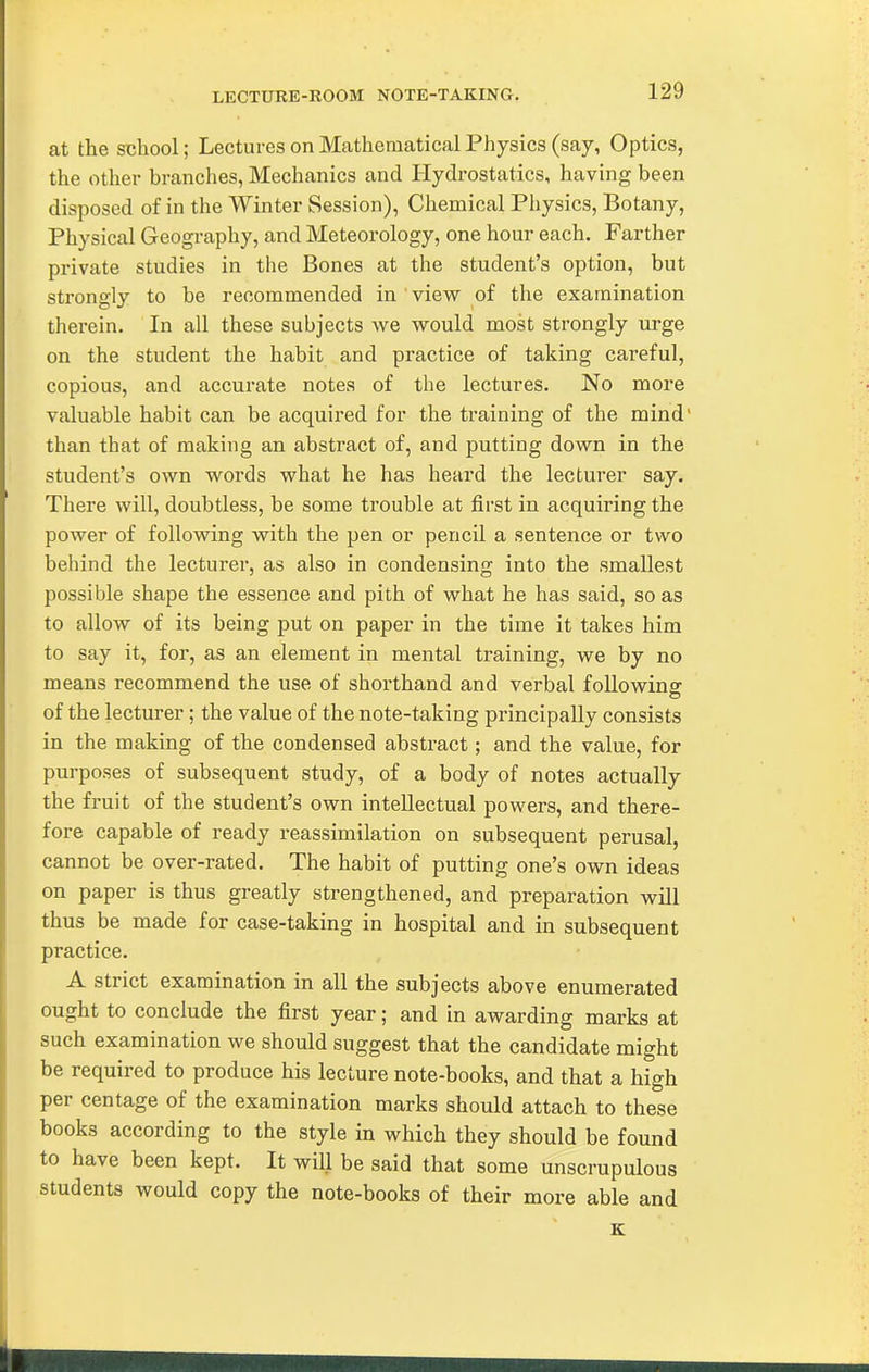 LECTURE-ROOM NOTE-TAKING. at the school; Lectures on Mathematical Physics (say, Optics, the other branches, Mechanics and Hydrostatics, having been disposed of in the Winter Session), Chemical Physics, Botany, Physical Geography, and Meteorology, one hour each. Farther private studies in the Bones at the student's option, but strongly to be recommended in view of the examination thei-ein. In all these subjects we would most strongly urge on the student the habit and practice of taking careful, copious, and accurate notes of the lectures. No more valuable habit can be acquired for the training of the mind' than that of making an abstract of, and putting down in the student's own words what he has heard the lecturer say. There will, doubtless, be some trouble at fii'st in acquiring the power of following with the pen or pencil a sentence or two behind the lecturer, as also in condensing into the smallest possible shape the essence and pith of what he has said, so as to allow of its being put on paper in the time it takes him to say it, for, as an element in mental training, we by no means recommend the use of shorthand and verbal followinsr of the lecturer ; the value of the note-taking principally consists in the making of the condensed abstract; and the value, for purposes of subsequent study, of a body of notes actually the fruit of the student's own intellectual powers, and there- fore capable of ready reassimilation on subsequent perusal, cannot be over-rated. The habit of putting one's own ideas on paper is thus greatly strengthened, and preparation will thus be made for case-taking in hospital and in subsequent practice. A strict examination in all the subjects above enumerated ought to conclude the first year; and in awarding marks at such examination we should suggest that the candidate might be required to produce his lecture note-books, and that a high per centage of the examination marks should attach to these books according to the style in which they should be found to have been kept. It will be said that some unscrupulous students would copy the note-books of their more able and K