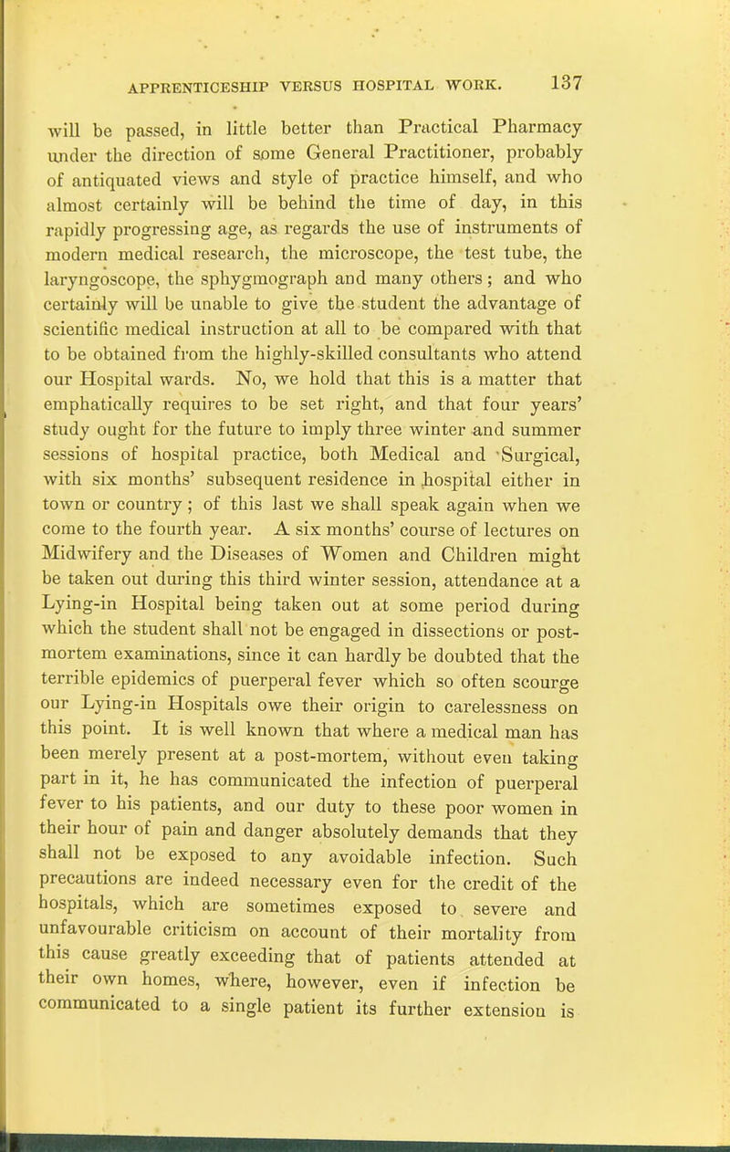 will be passed, in little better than Practical Pharmacy ivnder the direction of some General Practitioner, probably of antiquated views and style of practice himself, and who almost certainly will be behind the time of day, in this rapidly progressing age, as regards the use of instruments of modern medical research, the microscope, the test tube, the laryngoscope, the sphygmograph and many others; and who certainly will be unable to give the student the advantage of scientific medical instruction at all to be compared with that to be obtained from the highly-skilled consultants who attend our Hospital wards. No, we hold that this is a matter that emphatically requires to be set right, and that four years' study ought for the future to imply three winter and summer sessions of hospital practice, both Medical and Surgical, with six months' subsequent residence in .hospital either in town or country ; of this last we shall speak again when we come to the fourth year. A six months' course of lectures on Midwifery and the Diseases of Women and Children might be taken out during this third winter session, attendance at a Lying-in Hospital being taken out at some period during which the student shall not be engaged in dissections or post- mortem examinations, since it can hardly be doubted that the terrible epidemics of puerperal fever which so often scourge our Lying-in Hospitals owe their origin to carelessness on this point. It is well known that where a medical man has been merely present at a post-mortem, without even taking part in it, he has communicated the infection of puerperal fever to his patients, and our duty to these poor women in their hour of pain and danger absolutely demands that they shall not be exposed to any avoidable infection. Such precautions are indeed necessary even for the credit of the hospitals, which are sometimes exposed to, severe and unfavourable criticism on account of their mortality from this cause greatly exceeding that of patients attended at their own homes, wTiere, however, even if infection be communicated to a single patient its further extension is