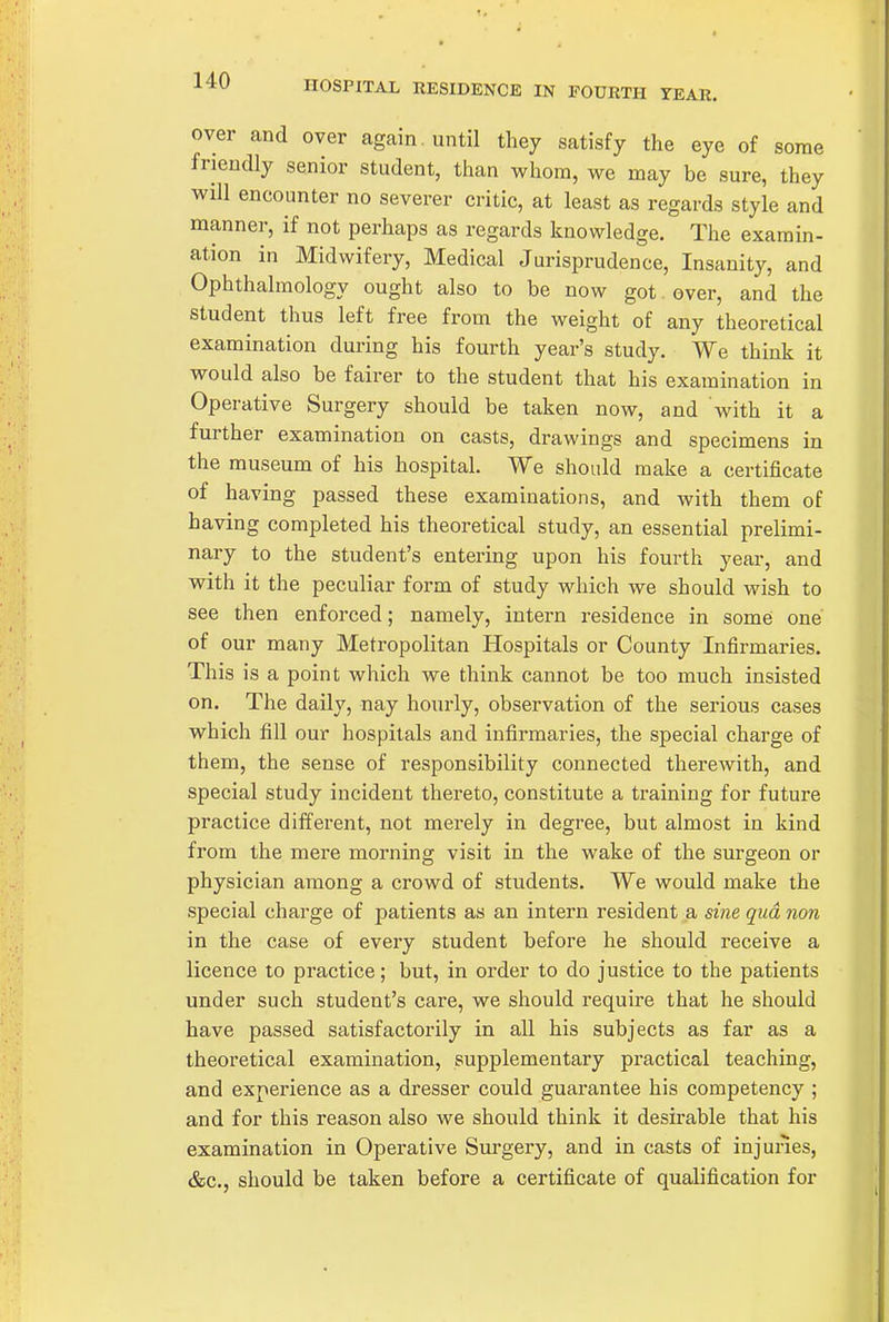 HOSPITAL RESIDENCE IN FOURTH YEAR. over and over again, until they satisfy the eye of some friendly senior student, than whom, we may be sure, they Vfjll encounter no severer critic, at least as regards style and manner, if not perhaps as regards knowledge. The examin- ation in Midwifery, Medical Jurisprudence, Insanity, and Ophthalmology ought also to be now got. over, and the student thus left free from the weight of any theoretical examination during his fourth year's study. We think it would also be fairer to the student that his examination in Operative Surgery should be taken now, and with it a further examination on casts, drawings and specimens in the museum of his hospital. We should make a certificate of having passed these examinations, and with them of having completed his theoretical study, an essential prelimi- nary to the student's entering upon his fourth year, and with it the peculiar form of study which we should wish to see then enforced; namely, intern residence in somei one of our many Metropolitan Hospitals or County Infirmaries. This is a point which we think cannot be too much insisted on. The daily, nay hourly, observation of the serious cases which fill our hospitals and infirmaries, the special charge of them, the sense of responsibility connected therewith, and special study incident thereto, constitute a training for future practice different, not merely in degree, but almost in kind from the mere morning visit in the wake of the surgeon or physician among a crowd of students. We would make the special charge of patients as an intern resident a sine qua non in the case of every student before he should receive a licence to practice; but, in order to do justice to the patients under such student's care, we should require that he should have passed satisfactorily in all his subjects as far as a theoretical examination, supplementary practical teaching, and experience as a dresser could guarantee his competency ; and for this reason also we should think it desirable that his examination in Operative Surgery, and in casts of injunes, &c., should be taken before a certificate of qualification for
