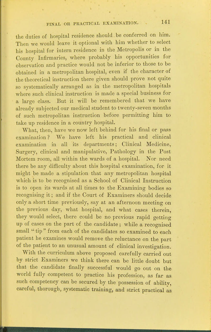 FINAL OR PRACTICAL EXAMINATION. , the duties of hospital residence should be conferred on him. Then we would leave it optional with him whether to select his hospital for intern residence in the Metropolis or in the County Infirmaries, where probably his opportunities for observation and practice would not be inferior to those to be obtained in a metropolitan hospital, even if the character of the theoretical instruction there given should prove not quite so systematically arranged as in the metropolitan hospitals where such clinical instruction is made a special business for a large class. But it will be remembered that we have already subjected our medical student to twenty-seven months of such metropolitan instruction before permitting him to take up residence in a country hospital. What, then, have we now left behind for his final or pass examination ? We have left his practical and clinical examination in all its departments; Clinical Medicine, Surgeiy, clinical and manipulative. Pathology in the Post Mortem room, all within the wards of a hospital. Nor need there be any difficulty about this hospital examination, for it might be made a stipulation that any metropolitan hospital which is to be recognised as a School of Clinical Instruction is to open its wards at all times to the Examining bodies so recognising it; and if the Court of Examiners should decide only a short time previously, say at an afternoon meeting on the previous day, what hospital, and what cases therein, they would select, there could be no previous rapid getting up of cases on the part of the candidate; while a recognised small  tip  from each of the candidates so examined to each patient he examines would remove the reluctance on the part of the patient to an unusual amount of clinical investigation. With the curriculum above proposed carefully carried out by strict Examiners we think there can be little doubt but that the candidate finally successful would go out on the world fully competent to practice his profession, as far as such competency can be secured by the possession of ability, careful, thorough, systematic training, and strict practical as