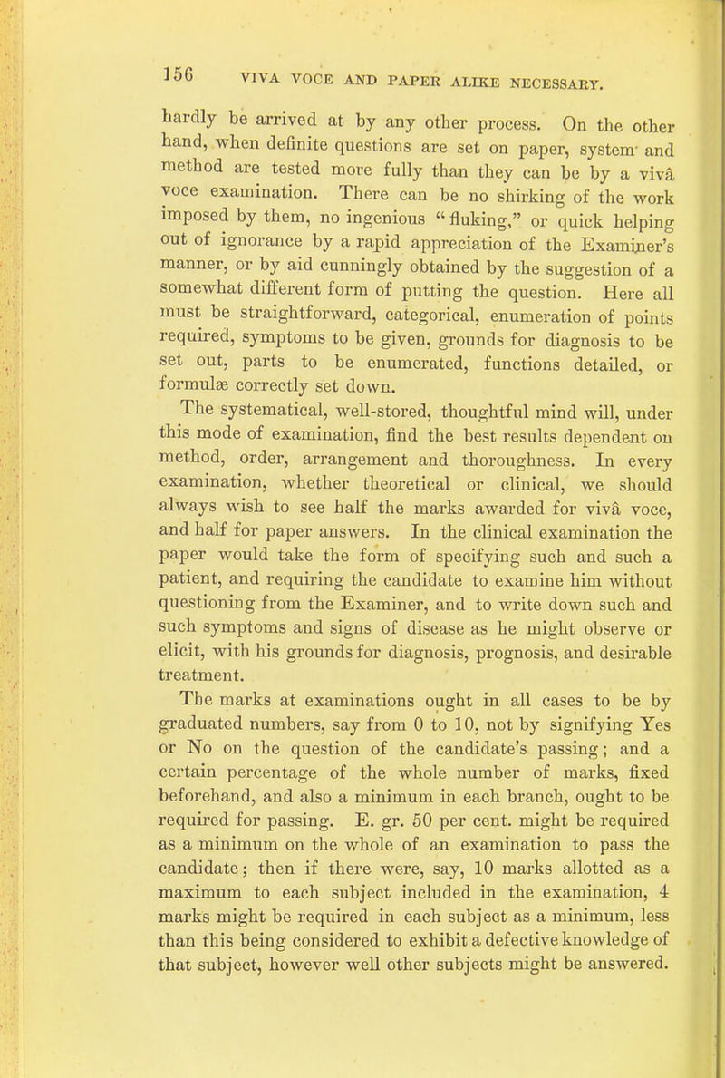 hardly be arrived at by any other process. On the other hand, when definite questions are set on paper, system- and method are tested more fully than they can be by a viva voce examination. There can be no shirking of the work imposed by them, no ingenious  fluking, or quick helping out of ignorance by a rapid appreciation of the Examiner's manner, or by aid cunningly obtained by the suggestion of a somewhat different form of putting the question. Here all must be straightforward, categorical, enumeration of points requu-ed, symptoms to be given, grounds for diagnosis to be set out, parts to be enumerated, functions detailed, or formulae correctly set down. The systematical, well-stored, thoughtful mind will, under this mode of examination, find the best results dependent on method, order, arrangement and thoroughness. In every examination, whether theoretical or clinical, we should always wish to see half the marks awarded for viva voce, and half for paper answers. In the clinical examination the paper would take the form of specifying such and such a patient, and requiring the candidate to examine him without questioning from the Examiner, and to write down such and such symptoms and signs of disease as he might observe or elicit, with his grounds for diagnosis, prognosis, and desirable treatment. The marks at examinations ought in all cases to be by graduated numbers, say from 0 to 10, not by signifying Yes or No on the question of the candidate's passing; and a certain percentage of the whole number of marks, fixed beforehand, and also a minimum in each branch, ought to be required for passing. E. gr. 50 per cent, might be required as a minimum on the whole of an examination to pass the candidate; then if there were, say, 10 marks allotted as a maximum to each subject included in the examination, 4 marks might be required in each subject as a minimum, less than this being considered to exhibit a defective knowledge of that subject, however well other subjects might be answered.