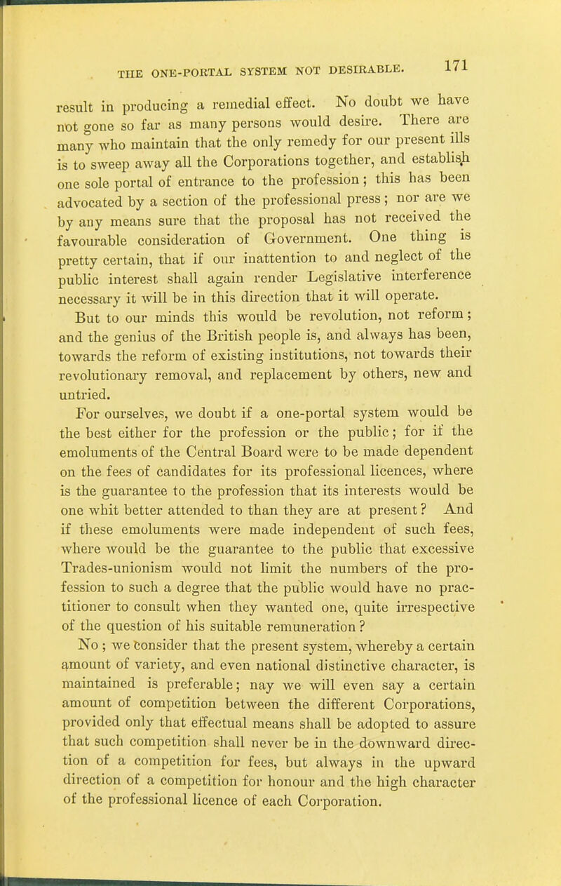 THE ONE-PORTAL SYSTEM NOT DESIRABLE. result in producing a remedial effect. No doubt we have not gone so far as many persons would desire. There are many who maintain that the only remedy for our present ills is to sweep away all the Corporations together, and establish one sole portal of entrance to the profession; this has been advocated by a section of the professional press; nor are we by any means sure that the proposal has not received the favourable consideration of Government. One thing is pretty certain, that if our inattention to and neglect of the public interest shall again render Legislative interference necessary it will be in this direction that it will operate. But to our minds this would be revolution, not reform; and the genius of the British people is, and always has been, towards the reform of existing institutions, not towards their revolutionary removal, and replacement by others, new and untried. For ourselves, we doubt if a one-portal system would be the best either for the profession or the public; for if the emoluments of the Central Board were to be made dependent on the fees of candidates for its professional licences, where is the guarantee to the profession that its interests would be one whit better attended to than they are at present ? And if these emoluments were made independent of such fees, where would be the guarantee to the public that excessive Trades-unionism would not limit the numbers of the pro- fession to such a degree that the public would have no prac- titioner to consult when they wanted one, quite irrespective of the question of his suitable remuneration ? No ; we Consider that the present system, whereby a certain f),mount of variety, and even national distinctive chai-acter, is maintained is preferable; nay we will even say a certain amount of competition between the different Corporations, provided only that effectual means shall be adopted to assure that such competition shall never be in the downward direc- tion of a competition for fees, but always in the upward direction of a competition for honour and the high character of the professional licence of each Coi'poration.