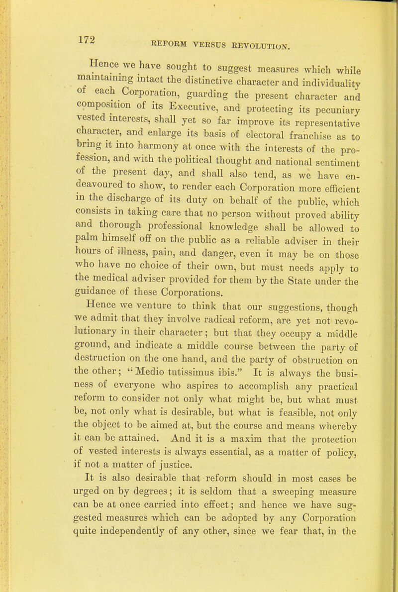 ■^^^ REFORM VERSUS REVOLUTION. Hence we have sought to suggest measures which while mamtammg intact the distinctive character and individuality of each Corporation, guarding the present character and composition of its Executive, and protecting its pecuniary vested interests, shall yet so far improve its representative character, and enlarge its basis of electoral franchise as to bring it into harmony at once with the interests of the pro- fession, and with the political thought and national sentiment of the present day, and shall also tend, as we have en- deavoured to show, to render each Corporation more efficient in the discharge of its duty on behalf of the public, which consists in taking care that no person without proved ability and thorough professional knowledge shall be allowed to palm himself off on the public as a reliable adviser in their hours of illness, pain, and danger, even it may be on those who have no choice of their own, but must needs apply to the medical adviser provided for them by the State under the guidance of these Corporations. Hence we venture to think that our suggestions, though we admit that they involve radical reform, are yet not revo- lutionary in their character; but that they occupy a middle ground, and indicate a middle course between the party of destruction on the one hand, and the party of obstruction on the other;  Medio tutissunus ibis. It is always the busi- ness of everyone who aspires to accomplish any practical reform to consider not only what might be, but what must be, not only what is desirable, but what is feasible, not only the object to be aimed at, but the course and means whereby it can be attained. And it is a ma&im that the protection of vested interests is always essential, as a matter of policy, if not a matter of justice. It is also desirable that reform should in most cases be urged on by degrees; it is seldom that a sweeping measure can be at once carried into effect; and hence we have sug- gested measures which can be adopted by any Corporation quite independently of any other, since we fear that, in the