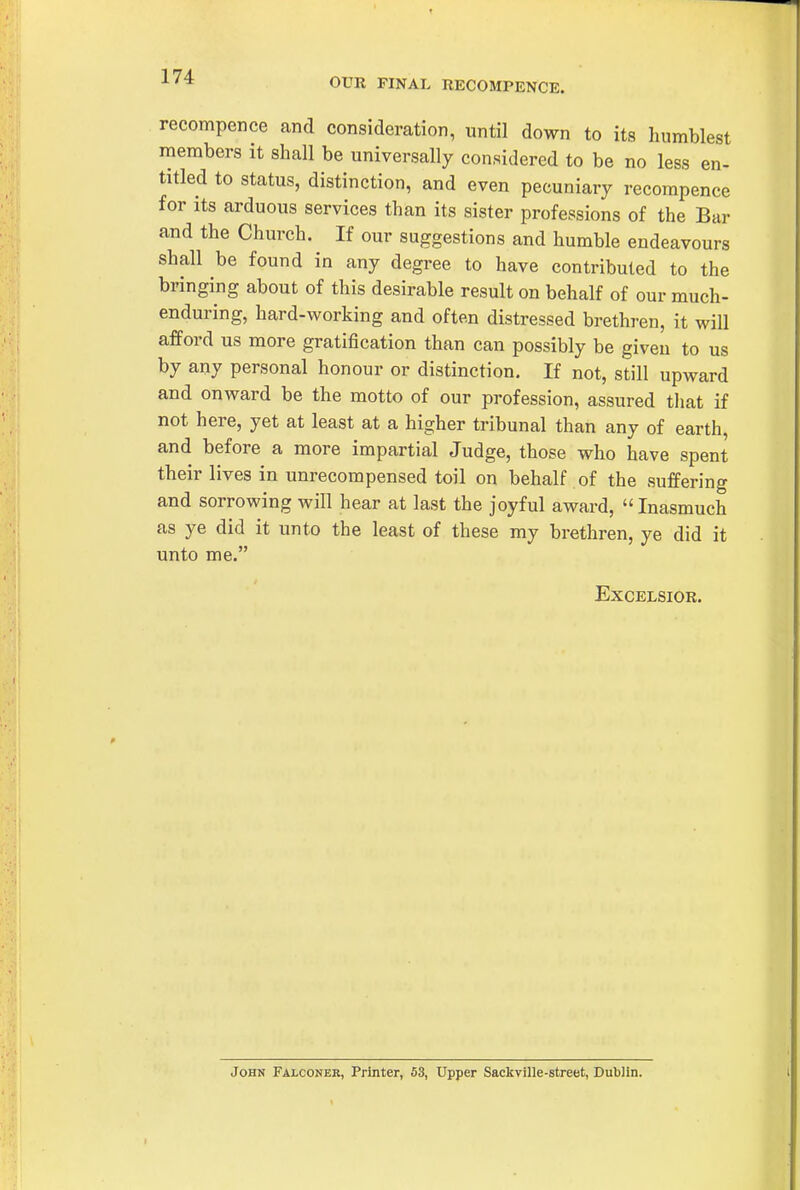 1^^ OUR FINAL RECOMPENCE. recompence and consideration, until down to its humblest members it shall be universally considered to be no less en- titled to status, distinction, and even pecuniary recompence for its arduous services than its sister professions of the Bar and the Church. If our suggestions and humble endeavours shall be found in any degree to have contributed to the bringing about of this desirable result on behalf of our much- enduring, hard-working and often distressed brethren, it will afford us more gratification than can possibly be given to us by any personal honour or distinction. If not, still upward and ouAvard be the motto of our profession, assured that if not here, yet at least at a higher tribunal than any of earth, and before a more impartial Judge, those who have spent their lives in unrecompensed toil on behalf of the suffering and sorrowing will hear at last the joyful award, Inasmuch as ye did it unto the least of these my brethren, ye did it unto me. Excelsior. John Falconer, Printer, 53, Upper Sackville-street, Dublin.