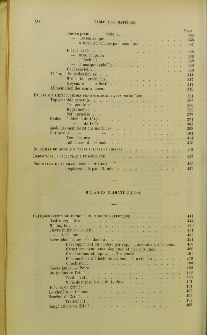 l'flJJC'S. Fièvre pernicieuse splénique ... 336 — dyssentérique ' 33g — à formes broncho-pneumoniques 337 Fièvre larvée 33g — avec éruption 338 — pétéchiale 338 — à masque typhoïde 339 Cachexie fébrile 340 Thérapeutique des fièvres 341 Médication arsènicale 347 Moyens de calorificalion 347 Alimentation des convalescents 349 ÉTUDES SUR L ÉTIOLOGIE DES FIÈVRES DANS LA C\MPAGNE DE ROME 351 Topographie générale 352 Température 360 Hygromélrie 365 Pathogénésie 372 Endémo-épidémie de 1849 374 — — de 1850 383 Mode des manifestations morbides 398 Forme des — — 404 Température 414 Influences du climat 415 Du climat nu Rome aux temps actuels et anciens 419 Déductions de prophylaxie et d'hygiène. 423 Prophylaxie par changement de milieux . * 435 Déplacements par altitude 437 MALADIES CL1MATÉRIQUES, Rapprochements de pathologie et de thérapeutique 441 Gastro-céphalite 444 Méningite • f 446 Fièvre miliaire ou suette 451 — ictérique 453 Accès cholériques. — Choléra 454 Développement du choléra par rapport aux autres affections. . 458 Caractères symplomalologiques et nécropsiques 460 Observations cliniques. — Traitement 461 Résumé de la méthode de traitement du choléra 479 Conclusion 480 Fièvre jaune. — Peste 482 Du typhus en Crimée 489 Traitement '. 490 Mode de transmission du typhus 491 Fièvres de Crimée 491 Le choléra en Crimée 493 Scorbut de Crimée Traitement 497 Congélations en Crimée *98