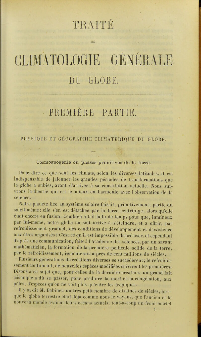 TRAITE CLIMATOLOGIE GÉNÉRALE DU GLOBE. PREMIÈRE PARTIE. PHYSIQUE ET GÉOGRAPHIE CLIMATÉRIQUE DU GLOBE. Cosmogéogénie ou phases primitives de la terre. Pour dire ce que sont les climats, selon les diverses latitudes, il est indispensable de jalonner les grandes périodes de transformations que le globe a subies, avant d'arriver à sa constitution actuelle. Nous sui- vrons la théorie qui est le mieux en harmonie avec l'observation de la science. Notre planète liée au système solaire faisait, primitivement, partie du soleil môme; elle s'en est détachée par la force centrifuge, alors qu'elle était encore en fusion. Combien a-t-il fallu de temps pour que, lumineux par lui-même, notre globe en soit arrivé à s'éteindre, et à offrir, par refroidissement graduel, des conditions de développement et d'existence aux êtres organisés? C'est ce qu'il est impossible de préciser, et cependant d'après une communication, faite à l'Académie des sciences, par un savant mathématicien, la formation de la première pellicule solide de la terre, par le refroidissement, remonterait à près de cent millions de siècles. Plusieurs générations de créations diverses se succédèrent; le refroidis- sement continuant, de nouvelles espèces modifiées suivirent les premières. Disons à ce sujet que, pour celles de la dernière création, un grand fait cosmique a dû se passer, pour produire la mort et la congélation, aux pôles, d'espèces qu'on ne voit plus qu'entre les tropiques. Il y a, dit M. Babinet, un très petit nombre de dizaines de siècles, lors- que le globe terrestre était déjà comme nous le voyons, que l'ancien et le nouveau inonde avaient leurs océans actuels, loul-à-coup un-froid mortel