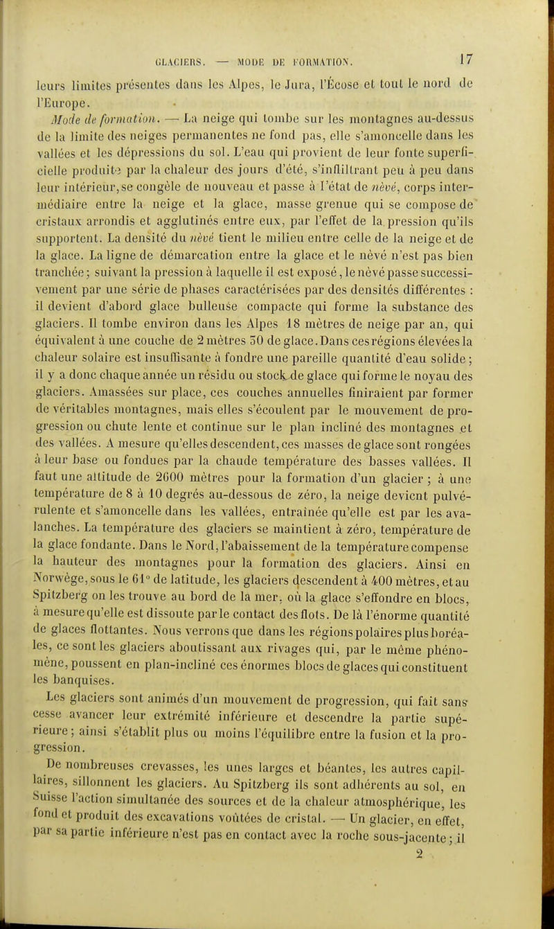 leurs limites présentes dans les Alpes, le Jura, l'Écose et tout le nord de l'Europe. Mode de formation. — La neige qui tombe sur les montagnes au-dessus de la limite des neiges permanentes ne fond pas, elle s'amoncelle dans les vallées et les dépressions du sol. L'eau qui provient de leur fonte superfi- cielle produite par la chaleur des jours d'été, s'infliltranl peu à peu dans leur intérieur,se congèle de nouveau et passe à l'état de nèvé, corps inter- médiaire entre la neige et la glace, masse grenue qui se compose de cristaux arrondis et agglutinés entre eux, par l'effet de la. pression qu'ils supportent. La densité du nèvé tient le milieu entre celle de la neige et de la glace. La ligne de démarcation entre la glace et le nèvé n'est pas bien tranchée ; suivant la pression à laquelle il est exposé, le nèvé passe successi- vement par une série de phases caractérisées par des densités différentes : il devient d'abord glace huileuse compacte qui forme la substance des glaciers. Il tombe environ dans les Alpes 18 mètres de neige par an, qui équivalent à une couche de 2 mètres 50 de glace. Dans ces régions élevées la chaleur solaire est insuffisante à fondre une pareille quantité d'eau solide ; il y a donc chaque année un résidu ou stocli.de glace qui forme le noyau des glaciers. Amassées sur place, ces couches annuelles finiraient par former de véritables montagnes, mais elles s'écoulent par le mouvement de pro- gression ou chute lente et continue sur le plan incliné des montagnes .et des vallées. A mesure qu'elles descendent, ces niasses de glace sont rongées à leur base ou fondues par la chaude température des basses vallées. Il faut une aititude de 2G00 mètres pour la formation d'un glacier ; à une température de 8 à 10 degrés au-dessous de zéro, la neige devient pulvé- rulente et s'amoncelle dans les vallées, entraînée qu'elle est par les ava- lanches. La température des glaciers se maintient à zéro, température de la glace fondante. Dans le Nord, l'abaissement de la température compense la hauteur des montagnes pour la formation des glaciers. Ainsi en Nor\vège,sous le (31° de latitude, les glaciers descendent à 400 mètres, et au Spitzberg on les trouve au bord de la mer. où la glace s'effondre en blocs, à mesure qu'elle est dissoute parle contact des flots. De là l'énorme quantité de glaces flottantes. Nous verrons que dans les régions polaires plus boréa- les, ce sont les glaciers aboutissant aux rivages qui, par le môme phéno- mène, poussent en plan-incliné ces énormes blocs de glaces qui constituent les banquises. Les glaciers sont animés d'un mouvement de progression, qui fait sans- cesse avancer leur extrémité inférieure et descendre la partie supé- rieure ; ainsi s'établit plus ou moins l'équilibre entre la fusion et la pro- gression. De nombreuses crevasses, les unes larges et béantes, les autres capil- laires, sillonnent les glaciers. Au Spitzberg ils sont adhérents au sol, en Suisse l'action simultanée des sources et de la chaleur atmosphérique, les fond et produit des excavations voûtées de cristal. — Un glacier, en effet, par sa partie inférieure n'est pas en contact avec la roche sous-jacente ; il 2