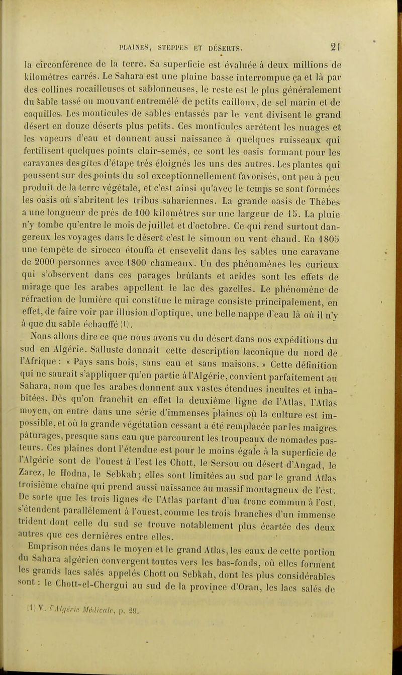 la circonférence de la terre. Sa superficie est évaluée à deux raillions de kilomètres carrés. Le Sahara est une plaine basse interrompue ça et là par des collines rocailleuses et sablonneuses, le reste est le pins généralement du sable tassé ou mouvant entremêlé de petits cailloux, de sel marin et de coquilles. Les monticules de sables entassés par le vent divisent le grand désert en douze déserts plus petits. Ces monticules arrêtent les nuages et les vapeurs d'eau et donnent aussi naissance à quelques ruisseaux qui fertilisent quelques points clair-semés, ce sont les oasis formant pour les caravanes desgitcs d'étape très éloignés les uns des autres. Les plantes qui poussent sur des points du sol exceptionnellement favorisés, ont peu à peu produit de la terre végétale, et c'est ainsi qu'avec le temps se sont formées les oasis où s'abritent les tribus sahariennes. La grande oasis de Thèbes a une longueur de près de 100 kilomètres sur une largeur de 15. La pluie n'y tombe qu'entre le mois de juillet et d'octobre. Ce qui rend surtout dan- gereux les voyages dans le désert c'est le simoun ou vent chaud. En 1805 une tempête de sirocco étouffa et ensevelit dans les sables une caravane de 2000 personnes avec 1800 chameaux. Un des phénomènes les curieux qui s'observent dans ces parages brûlants et arides sont les effets de mirage que les arabes appellent le lac des gazelles. Le phénomène de réfraction de lumière qui constitue le mirage consiste principalement, en effet, de faire voir par illusion d'optique, une belle nappe d'eau Là où il n'y à que du sable échauffé (l). Aous allons dire ce que nous avons vu du désert dans nos expéditions du sud en Algérie. Salluste donnait cette description laconique du nord de l'Afrique : « Pays sans bois, sans eau et sans maisons. » Cette définition qui ne saurait s'appliquer qu'en partie k l'Algérie, convient parfaitement au Sahara, nom que les arabes donnent aux vastes étendues incultes et inha- bitées. Dès qu'on franchit en effet la deuxième ligne de l'Atlas, l'Atlas moyen, on entre dans une série d'immenses plaines où la culture est im- possible, et où la grande végétation cessant a été remplacée parles maigres pâturages, presque sans eau que parcourent les troupeaux de nomades pas- leurs. Ces plaines dont l'étendue est pour le moins égale à la superficie de l'Algérie sont de l'ouest à l'est les Chott, le Sersou ou désert d'Angad, le Zarez, le Hodna, le Sebkah; elles sont limitées au sud par le grand Atlas troisième chaîne qui prend aussi naissance au massif montagneux de l'est. De sorte que les trois lignes de l'Atlas partant d'un tronc commun à l'est, s'étendent parallèlement à l'ouest, comme les trois branches d'un immense trident dont celle du sud se trouve notablement plus écartée des deux autres que ces dernières entre elles. Emprison nées dans le moyen et le grand Allasses eaux de celte portion jlu Sahara algérien convergent toutes vers les bas-fonds, où elles forment les grands lacs salés appelés Chott ou Sebkah, dont les plus considérables «ont : le Choll-el-Chcrgui au sud de la province d'Oran, les lacs salés de 11) V. F Algérie Sfédicale, p, 20,