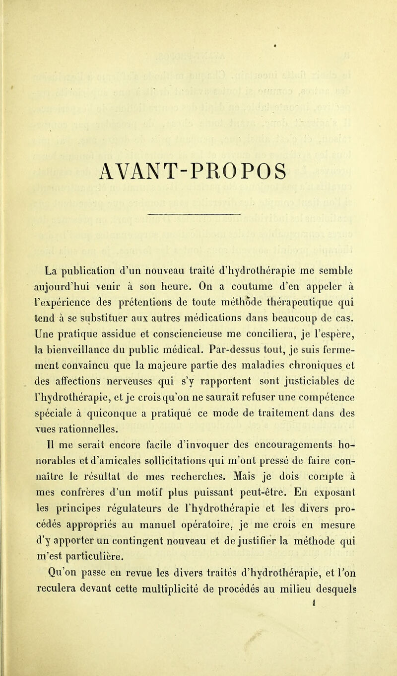 AVANT-PROPOS La publication d'un nouveau traité d'hydrothérapie me semble aujourd'hui venir à son heure. On a coutume d'en appeler à l'expérience des prétentions de toute méthode thérapeuticpae qui tend à se substituer aux autres médications dans beaucoup de cas. Une pratique assidue et consciencieuse me conciliera, je l'espère, la bienveillance du public médical. Par-dessus tout, je suis ferme- ment convaincu que la majeure partie des maladies chroniques et des affections nerveuses qui s'y rapportent sont justiciables de l'hydrothérapie, et je crois qu'on ne saurait refuser une compétence spéciale à quiconque a pratiqué ce mode de traitement dans des vues rationnelles. Il me serait encore facile d'invoquer des encouragements ho- norables et d'amicales sollicitations qui m'ont pressé de faire con- naître le résultat de mes recherches. Mais je dois compte à mes confrères d'un motif plus puissant peut-être. En exposant les principes régulateurs de l'hydrothérapie et les divers pro- cédés appropriés au manuel opératoire, je me crois en mesure d'y apporter un contingent nouveau et de justifier la méthode qui m'est particulière. Qu'on passe en revue les divers traités d'hydrothérapie, et Ton reculera devant cette multiplicité de procédés au milieu desquels