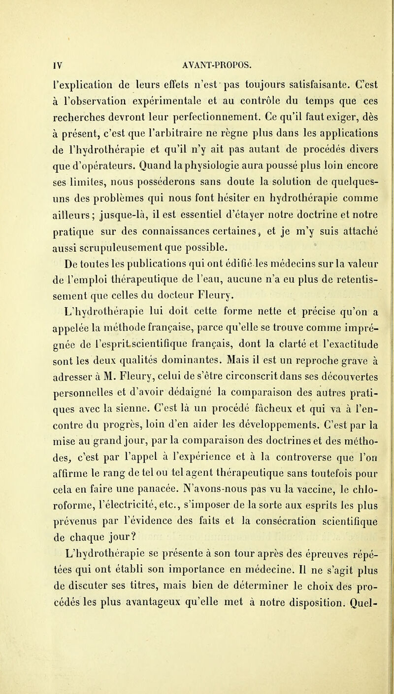 l'explication de leurs effets n'est pas toujours satisfaisante. C'est à l'observation expérimentale et au contrôle du temps que ces recherches devront leur perfectionnement. Ce qu'il faut exiger, dès à présent, c'est que l'arbitraire ne règne plus dans les applications de l'hydrothérapie et qu'il n'y ait pas autant de procédés divers que d'opérateurs. Quand la physiologie aura poussé plus loin encore ses limites, nous posséderons sans doute la solution de quelques- uns des problèmes qui nous font hésiter en hydrothérapie comme ailleurs; jusque-là, il est essentiel d'étayer notre doctrine et notre pratique sur des connaissances certaines^ et je m'y suis attaché aussi scrupuleusement que possible. De toutes les publications qui ont édifié les médecins sur la valeur de l'emploi thérapeutique de l'eau, aucune n'a eu plus de retentis- sement que celles du docteur Fleury. L'hydrothérapie lui doit cette forme nette et précise qu'on a appelée la méthode française, parce qu'elle se trouve comme impré- gnée de l'espritscientifique français, dont la clarté et l'exactitude sont les deux qualités dominantes. Mais il est un reproche grave à adresser à M. Fleury, celui de s'être circonscrit dans ses découvertes personnelles et d'avoir dédaigné la comparaison des autres prati- ques avec la sienne. C'est là un procédé fâcheux et qui va à ren- contre du progrès, loin d'en aider les développements. C'est par la mise au grand jour, par la comparaison des doctrines et des métho- des, c'est par l'appel à l'expérience et à la controverse que l'on affirme le rang de tel ou tel agent thérapeutique sans toutefois pour cela en faire une panacée. N'avons-nous pas vu la vaccine, le chlo- roforme, l'électricité, etc., s'imposer de la sorte aux esprits les plus prévenus par l'évidence des faits et la consécration scientifique de chaque jour? L'hydrothérapie se présente à son tour après des épreuves répé- tées qui ont établi son importance en médecine. Il ne s'agit plus de discuter ses titres, mais bien de déterminer le choix des pro- cédés les plus avantageux qu'elle met à notre disposition. Quel-