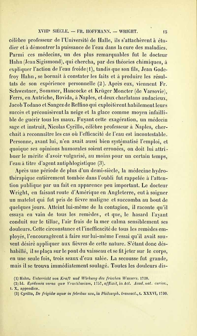 célèbre professeur de l'Université de Halle, ils s'attachèrent à étu- dier et à démontrer la puissance de l'eau dans la cure des maladies. Parmi ces médecins, un des plus remarquables fut le docteur Hahn (JeanSigismond), qui chercha, par des théories chimiques, à expliquer l'action de l'eau froide (1), tandis que son fils, Jean Gode- froy Hahn, se bornait à constater les faits et à produire les résul- tats de son expérience personnelle (2 ). Après eux, viennent Fr. Schwestner, Sommer, Hancocke et Kriiger Moncter (de Varsovie), Ferrs, en Autriche, Rovida, àNaples, et deux charlatans audacieux, Jacob Todano et Sangez de Reffino qui exploitèrent habilement leurs succès et préconisèrent la neige et la glace comme moyen infailli- ble de guérir tous les maux. Fuyant cette exagération, un médecin sage et instruit, Nicolas Cyrillo, célèbre professeur à Naples, cher- chait à reconnaître les cas oi!i l'efficacité de l'eau est incontestable. Personne, avant lui, n'en avait aussi bien systématisé l'emploi, et quoique ses opinions humorales soient erronées, on doit lui attri- buer le mérite d'avoir vulgarisé, au moins pour un certain temps, l'eau à titre d'agent antiphlogistique (H). Après une période de plus d'un demi-siècle, la médecine hydro- thérapique entièrement tombée dans l'oubli fut rappelée à l'atten- tion publique par un fait en apparence peu important. Le docteur Wright, en faisant route d'Amérique en Angleterre, eut à soigner un matelot qui fut pris de fièvre maligne et succomba au bout de quelques jours. Atteint lui-même de la contagion, il raconte qu'il essaya en vain de tous les remèdes, et que, le hasard l'ayant conduit sur le tillac, l'air frais de la mer calma sensiblement ses douleurs. Cette circonstance et l'inefficacité de tous les remèdes em- ployés, l'encouragèrent à faire sur lui-même l'essai qu'il avait sou- vent désiré appliquer aux fièvres de cette nature. S'étant donc dés- habillé, il se plaça sur le pont du vaisseau et se fit jeter sur le corps, en une seule fois, trois seaux d'eau salée. La secousse fut grande, mais il se trouva immédiatement soulagé. Toutes les douleurs dis- (1) Hahn, Unterricht von Kraft und Wirkung des frischen Wassers. 1738. (2) Id. Epidemia verna quce Vrastilaviam, ï'tbl, afflixit, in Act. Acad.nat. curios., t. X, appendice. (3) Cyrillo, De frigidœ aquœ in febribus usu, in Philosoph. transact.,i. XXXVI, 1730.