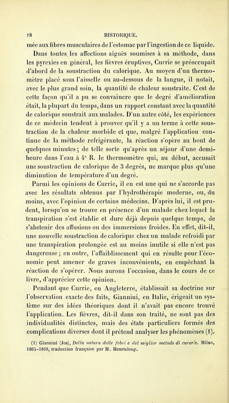 mée aux fibres musculaires de l'estomac par l'ingestion de ce liquide. Dans toutes, les affections aiguës soumises à sa méthode, dans les pyrexies en général, les fièvres éruptives, Currie se préoccupait d'abord de la soustraction du calorique. Au moyen d'un thermo- mètre placé sous l'aisselle ou au-dessous de la langue, il notait, avec le plus grand soin, la quantité de chaleur soustraite. C'est de cette façon qu'il a pu se convaincre que le degré d'amélioration était, la plupart du temps, dans un rapport constant avec la quantité de calorique soustrait aux malades. D'un autre côté, les expériences de ce médecin tendent à prouver qu'il y a un terme à cette sous- traction de la chaleur morbide et que, malgré l'application con- tinue de la méthode réfrigérante, la réaction s'opère au bout de quelques minutes ; de telle sorte qu'après un séjour d'une demi- heure dans l'eau à 4 R. le thermomètre qui, au début, accusait une soustraction de calorique de 3 degrés, ne marque plus qu'une diminution de température d'un degré. Parmi les opinions de Currie, il en est une qui ne s'accorde pas avec les résultats obtenus par l'hydrothérapie moderne, ou, du moins, avec l'opinion de certains médecins. D'après lui, il est pru- dent, lorsqu'on se trouve en présence d'un malade chez lequel la transpiration s'est établie et dure déjà depuis quelque temps, de s'abstenir des affusions ou des immersions froides. En effet, dit-il, une nouvelle soustraction de calorique chez un malade refroidi par une transpiration prolongée est au moins inutile si elle n'est pas dangereuse ; en outre, l'affaiblissement qui en résulte pour l'éco- nomie peut amener de graves inconvénients, en empêchant la réaction de s'opérer. Nous aurons l'occasion, dans le cours de ce livre, d'apprécier cette opinion. Pendant que Currie, en Angleterre, établissait sa doctrine sur l'observation exacte des faits, Giannini, en Italie, érigeait un sys- tème sur des idées théoriques dont il n'avait pas encore trouvé l'application. Les fièvres, dit-il dans son traité, ne sont pas des individualités distinctes, mais des états particuliers formés des complications diverses dont il prétend analyser les phénomènes (1). (I) Giannini (Jos), Délia nniura délie febri e del miglior metodo di curarle. Milan, 1805-1809, traduction française par M. Heurteloup.