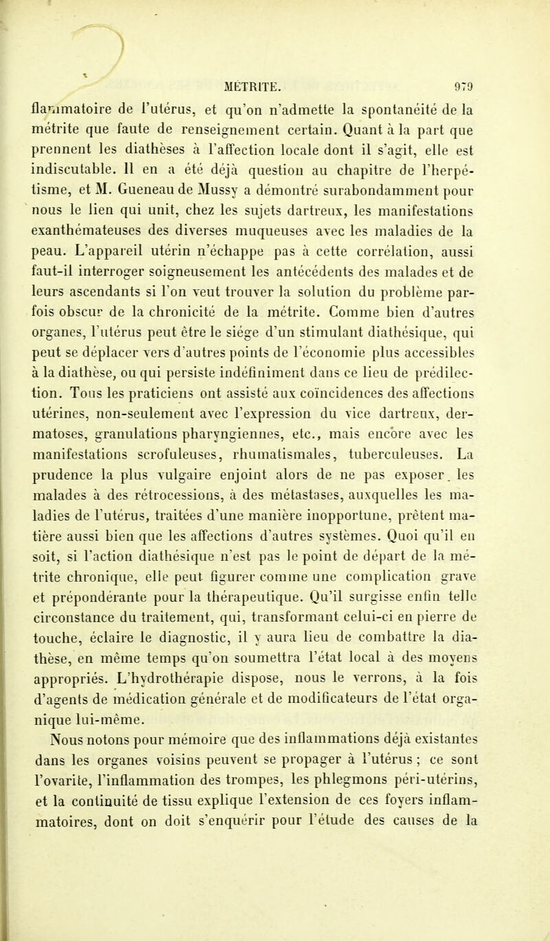 flanimatoire de l'utérus, et qu'on n'admette la spontanéité de la métrite que faute de renseignement certain. Quant à la part que prennent les diathèses à l'atfection locale dont il s'agit, elle est indiscutable. 11 en a été déjà question au chapitre de l'herpé- tisme, et M. Gueneau de Mussy a démontré surabondamment pour nous le lien qui unit, chez les sujets dartreux, les manifestations exanthémateuses des diverses muqueuses avec les maladies de la peau. L'appaieil utérin n'échappe pas à cette corrélation, aussi faut-il interroger soigneusement les antécédents des malades et de leurs ascendants si l'on veut trouver la solution du problème par- fois obscur de la chronicité de la métrite. Comme bien d'autres organes, l'utérus peut être le siège d'un stimulant diathésique, qui peut se déplacer vers d'autres points de l'économie plus accessibles à la diathèse, ou qui persiste indéfiniment dans ce lieu de prédilec- tion. Tous les praticiens ont assisté aux coïncidences des afifections utérines, non-seulement avec l'expression du vice dartreux, der- matoses, granulations pharyngiennes, etc., mais encore avec les manifestations scrofuleuses, rhumatismales, tuberculeuses. La prudence la plus vulgaire enjoint alors de ne pas exposer, les malades à des rétrocessions, à des métastases, auxquelles les ma- ladies de l'utérus, traitées d'une manière inopportune, prêtent ma- tière aussi bien que les affections d'autres systèmes. Quoi qu'il en soit, si l'action diathésique n'est pas le point de départ de la mé- trite chronique, elle peut figurer comme une complication grave et prépondérante pour la thérapeutique. Qu'il surgisse eniin telle circonstance du traitement, qui, transformant celui-ci en pierre de touche, éclaire le diagnostic, il y aura lieu de combattre la dia- thèse, en même temps qu'on soumettra l'état local à des moyens appropriés. L'hydrothérapie dispose, nous le verrons, à la fois d'agents de médication générale et de modificateurs de l'état orga- nique lui-même. Nous notons pour mémoire que des inflammations déjà existantes dans les organes voisins peuvent se propager à l'utérus ; ce sont l'ovarite, l'inflammation des trompes, les phlegmons péri-utérins, et la continuité de tissu explique l'extension de ces foyers inflam- matoires, dont on doit s'enquérir pour l'élude des causes de la