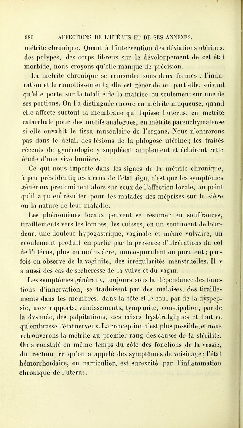 métrile chronique. Quant à Tintervention des déviations utérines, des polypes, des corps fibreux sur le développement de cet état morbide, nous croyons qu'elle manque de précision. La métrite chronique se rencontre sous deux formes : l'indu- ration et le ramollissement ; elle est générale ou partielle, suivant qu'elle porte sur la totalité de la matrice ou seulement sur une de ses portions. On l'a distinguée encore en métrite muqueuse, quand elle atîecte surtout la membrane qui tapisse l'utérus, en métrite catarrhale pour des motifs analogues, en métrite parenchymateuse si elle envahit le tissu musculaire de l'organe. Nous n'entrerons pas dans le détail des lésions de la phlogose utérine; les traités récents de gynécologie y suppléent amplement et éclairent cette étude d'une vive lumière. Ce qui nous importe dans les signes de la métrite chronique, à peu près identiques à ceux de l'état aigu, c'est que les symptômes généraux prédominent alors sur ceux de l'affection locale, au point qu'il a pu en* résulter pour les malades des méprises sur le siège ou la nature de leur maladie. Les phénomènes locaux peuvent se résumer en souffrances, tiraillements vers les lombes, les cuisses, en un sentiment de lour- deur, une douleur hypogastrique, vaginale et même vulvaire, un écoulement produit en partie par la présence d'ulcérations du col de l'utérus, plus ou moins âcre, muco-purulent ou purulent ; par- fois on observe de la vaginite, des irrégularités menstruelles. Il y a aussi des cas de sécheresse de la vulve et du vagin. Les symptômes généravix, toujours sous la dépendance des fonc- tions d'innervation, se traduisent par des malaises, des tiraille- ments dans les membres, dans la tête et le cou, par de la dyspep- sie, avec rapports, vomissements, tympanite, constipation, par de la dyspnée, des palpitations, des crises hystéralgiques et tout ce qu'embrasse l'étatnerveux. Laconcepiionn'est plus possible, et nous retrouverons la métrile au premier rang des causes de la stérilité. On a constaté en même temps du côté des fonctions de la vessie, du rectum, ce qu'on a appelé des symptômes de voisinage; l'état hémorrhoïdaire, en particulier, est surexcité par l'inflammation chronique de l'utérus.