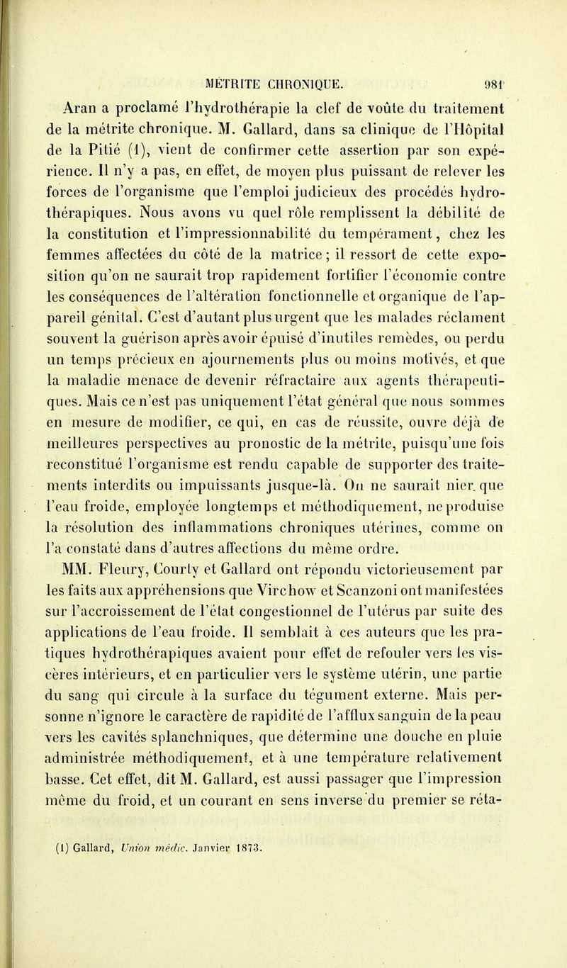 Aran a proclamé l'hydrothérapie la clef de voûte du tiaitement de la métrite chronique. M. Gallard, dans sa clinique de l'Hôpital de la Pitié (1), \ient de confirmer cette assertion par son expé- rience. Il n'y a pas, en effet, de moyen plus puissant de relever les forces de l'organisme que l'emploi judicieux des procédés hydro- thérapiques. Nous avons vu quel rôle remplissent la débilité de la constitution et l'impressionnabilité du tempérament, chez les femmes affectées du côté de la matrice; il ressort de cette expo- sition qu'on ne saurait trop rapidement fortifier l'économie contre les conséquences de l'altération fonctionnelle et organique de l'ap- pareil génital. C'est d'autant plus urgent que les malades réclament souvent la guérison après avoir épuisé d'inutiles remèdes, ou perdu un temps précieux en ajournements plus ou moins motivés, et que la maladie menace de devenir réfractaire aux agents thérapeuti- ques. Mais ce n'est pas uniquement l'état général que nous sommes en mesure de modifier, ce qui, en cas de réussite, ouvre déjà de meilleures perspectives au pronostic de la métrite, puisqu'une fois reconstitué l'organisme est rendu capable de supporter des traite- ments interdits ou impuissants jusque-là. On ne saurait nier, que l'eau froide, employée longtemps et méthodiquement, ne produise la résolution des inflammations chroniques utérines, comme on l'a constaté dans d'autres affections du même ordre. MM. Fleury, Courly et Gallard ont répondu victorieusement par les faits aux appréhensions que Virchow et Scanzoni ont manifestées sur l'accroissement de l'état congcstionnel de l'utérus par suite des applications de l'eau froide. Il semblait à ces auteurs que les pra- tiques hydrothérapiques avaient pour effet de refouler vers les vis- cères intérieurs, et en particulier vers le système utérin, une partie du sang qui circule à la surface du tégument externe. Mais per- sonne n'ignore le caractère de rapidité de l'afflux sanguin de la peau vers les cavités splanchniques, que détermine une douche en pluie administrée méthodiquement, et à une température relativement hasse. Cet effet, dit M. Gallard, est aussi passager que l'impression même du froid, et un courant en sens inverse du premier se réta- (1) Gallard, Umm médic. Janvier 1873.