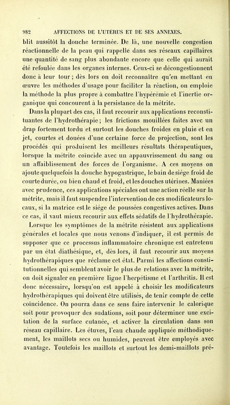 blit aussitôt la douche terminée. De là, une nouvelle congestion réactionnelle de la peau qui rappelle dans ses réseaux capillaires une quantité de sang plus abondante encore que celle qui aurait été refoulée dans les organes internes. Ceux-ci se décongestionnent donc à leur tour ; dès lors on doit reconnaître qu'en mettant en œuvre les méthodes d'usage pour faciliter la réaction, on emploie la méthode la plus propre à combattre l'hypérémie et l'inertie or- ganique qui concourent à la persistance de la métrite. Dans la plupart des cas, il faut recourir aux applications reconsti- tuantes de l'hydrothérapie ; les frictions mouillées faites avec un drap fortement tordu et surtout les douches froides en pluie et en jet, courtes et douées d'une certaine force de projection, sont les procédés qui produisent les meilleurs résultats thérapeutiques, lorsque la métrite coïncide avec un appauvrissement du sang ou un affaiblissement des forces de l'organisme. A ces moyens on ajoute quelquefois la douche hypogastrique, le bain de siège froid de courte durée, ou bien chaud et froid, et les douches utérines. Maniées avec prudence, ces applications spéciales ont une action réelle sur la métrite, mais il faut suspendre l'intervention de ces modificateurs lo- caux, si la matrice est le siège de poussées congestives actives. Dans ce cas, il vaut mieux recourir aux effets sédatifs de l'hydrothérapie. Lorsque les symptômes de la métrite résistent aux applications générales et locales que nous venons d'indiquer, il est permis de supposer que ce processus inflammatoire chronique est entretenu par un état diathésique, et, dès lors, il faut recourir aux moyens hydrothérapiques que réclame cet état. Parmi les affections consti- tutionnelles qui semblent avoir le plus de relations avec la métrite, on doit signaler en première ligne l'herpétisme et l'arthritis. Il est donc nécessaire, lorsqu'on est appelé à choisir les modificateurs hydrothérapiques qui doivent être utilisés, de tenir compte de cette coïncidence. On pourra dans ce sens faire intervenir le calorique soit pour provoquer des sudations, soit pour déterminer une exci- tation de la surface cutanée, et activer la circulation dans son réseau capillaire. Les étuves, l'eau chaude appliquée méthodique- ment, les maillots secs ou humides, peuvent être employés avec avantage. Toutefois les maillots et surtout les demi-maillots pré-