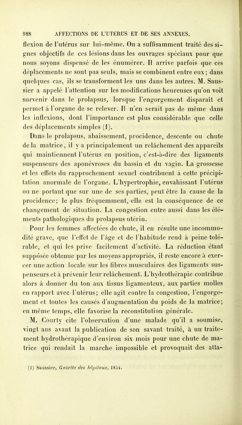 flexion de l'utérus sur lui-même. On a suffisamment traité des si- gnes objectifs de ces lésions dans les ouvrages spéciaux pour que nous soyons dispensé de les énumérer. Il arrive parfois que ces déplacements ne sont pas seuls, mais se combinent entre eux; dans quelques cas, ils se transforment les uns dans les autres. M. Saus- sier a appelé l'attention sur les modifications heureuses qu'on voit survenir dans le prolapsus^ lorsque l'engorgement disparaît et permet à l'organe de se relever. Il n'en serait pas de même dans les inflexions, dont l'importance est plus considérable que celle des déplacements simples (1). Dans le prolapsus, abaissement, procidence, descente ou chute de la matrice, il y a principalement un relâchement des appareils qui maintiennent l'utérus en position, c'est-à-dire des ligaments suspenseurs des aponévroses du bassin et du vagin. La grossesse et les effets du rapprochement sexuel contribuent à cette précipi- tation anormale de l'organe. L'hypertrophie, envahissant l'utérus ou ne portant que sur une de ses parties, peut être la cause de la procidence; le plus fréquemment, elle est la conséquence de ce changement de situation. La congestion entre aussi dans les élé- ments pathologiques du prolapsus utérin. Pour les femmes aff'ectées de chute, il en résulte une incommo- dité grave, que l'effet de l'âge et de l'habitude rend à peine tolé- rable, et qui les prive facilement d'activité. La réduction étant supposée obtenue par les moyens appropriés, il reste encore à exer- cer une action locale sur les fibres musculaires des ligaments sus- penseurs et à prévenir leur relâchement. L'hydrothérapie contribue alors à donner du ton aux tissus ligamenteux, aux parties molles en rapport avec l'utérus; elle agit contre la congestion, l'engorge- ment et toutes les causés d'augmentation du poids de la matrice; en même temps, elle favorise la reconstitution générale, M. Courty cite l'observation d'une malade qu'il a soumise, vingt ans avant la publication de son savant traité, à un traite- ment hydrothérapique d'environ six mois pour une chute de ma- trice qui rendait la marche impossible et provoquait des atta- (1) Saussiei-, Gazette des hôpitaux, 1854.